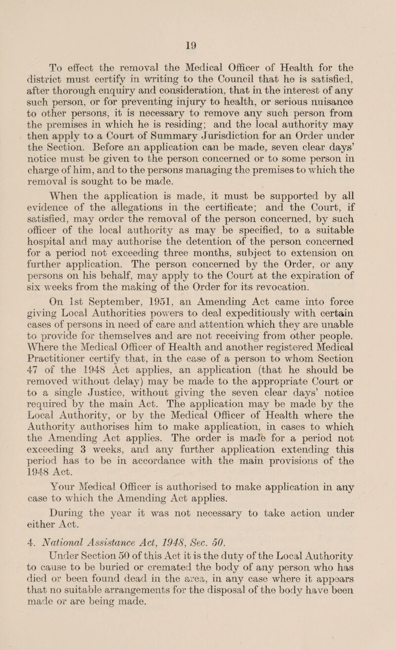 To effect the removal the Medical Officer of Health for the district must certify in writing to the Council that he is satisfied, after thorough enquiry and consideration, that in the interest of any such person, or for preventing injury to health, or serious nuisance to other persons, it is necessary to remove any such person from the premises in which he is residing; and the local authority may then apply to a Court of Summary Jurisdiction for an Order under the Section. Before an application can be made, seven clear days’ notice must be given to the person concerned or to some person in charge of him, and to the persons managing the premises to which the removal is sought to be made. When the application is made, it must be supported by all evidence of the allegations in the certificate; and the Court, if satisfied, may order the removal of the person concerned, by such officer of the local authority as may be specified, to a suitable hospital and may authorise the detention of the person concerned for a period not exceeding three months, subject to extension on further application. The person concerned by the Order, or any persons on his behalf, may apply to the Court at the expiration of six weeks from the making of the Order for its revocation. On 1st September, 1951, an Amending Act came into force giving Local Authorities powers to deal expeditiously with certain cases of persons in need of care and attention which they are unable to provide for themselves and are not receiving from other people. Where the Medical Officer of Health and another registered Medical Practitioner certify that, in the case of a person to whom Section 47 of the 1948 Act applies, an application (that he should be removed without delay) may be made to the appropriate Court or to a single Justice, without giving the seven clear days’ notice required by the main Act. The application may be made by the Local Authority, or by the Medical Officer of Health where the Authority authorises him to make application, in cases to which the Amending Act applies. The order is made for a period not exceeding 3 weeks, and any further application extending this period has to be in accordance with the main provisions of the 1948 Act. Your Medical Officer is authorised to make application in any case to which the Amending Act applies. During the year it was not necessary to take action under either Act. 4. National Assistance Act, 1948, Sec. 50. Under Section 50 of this Act it is the duty of the Local Authority to cause to be buried or cremated the body of any person who has died or been found dead in the area, in any case where it appears that no suitable arrangements for the disposal of the body have been made or are being made.