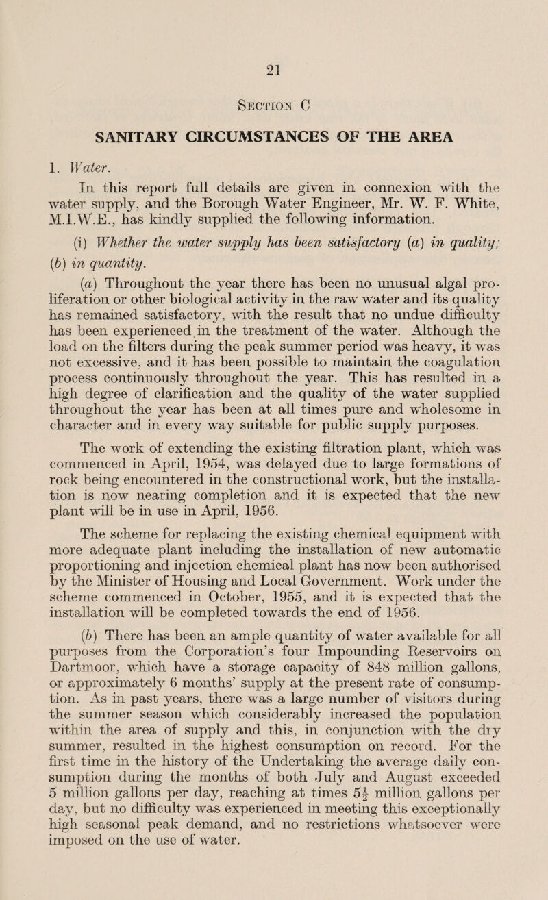 Section C SANITARY CIRCUMSTANCES OF THE AREA 1. Water. In this report full details are given in connexion with the water supply, and the Borough Water Engineer, Mr. W. F. White, M.I.W.E., has kindly supplied the following information. (i) Whether the water supply has been satisfactory (a) in quality; (b) in quantity. (а) Throughout the year there has been no unusual algal pro¬ liferation or other biological activity in the raw water and its quality has remained satisfactory, with the result that no undue difficulty has been experienced in the treatment of the water. Although the load on the filters during the peak summer period was heavy, it was not excessive, and it has been possible to maintain the coagulation process continuously throughout the year. This has resulted in a high degree of clarification and the quality of the water supplied throughout the year has been at all times pure and wholesome in character and in every way suitable for public supply purposes. The work of extending the existing filtration plant, which was commenced in April, 1954, was delayed due to large formations of rock being encountered in the constructional work, but the installa¬ tion is now nearing completion and it is expected that the new plant will be in use in April, 1956. The scheme for replacing the existing chemical equipment with more adequate plant including the installation of new automatic proportioning and injection chemical plant has now been authorised by the Minister of Housing and Local Government. Work under the scheme commenced in October, 1955, and it is expected that the installation will be completed towards the end of 1956. (б) There has been an ample quantity of water available for ah purposes from the Corporation’s four Impounding Reservoirs on Dartmoor, which have a storage capacity of 848 million gallons, or approximately 6 months’ supply at the present rate of consump¬ tion. As in past years, there was a large number of visitors during the summer season which considerably increased the population within the area of supply and this, in conjunction with the dry summer, resulted in the highest consumption on record. For the first time in the history of the Undertaking the average daily con¬ sumption during the months of both July and August exceeded 5 million gallons per day, reaching at times 5J million gallons per day, but no difficulty was experienced in meeting this exceptionally high seasonal peak demand, and no restrictions whatsoever were imposed on the use of water.
