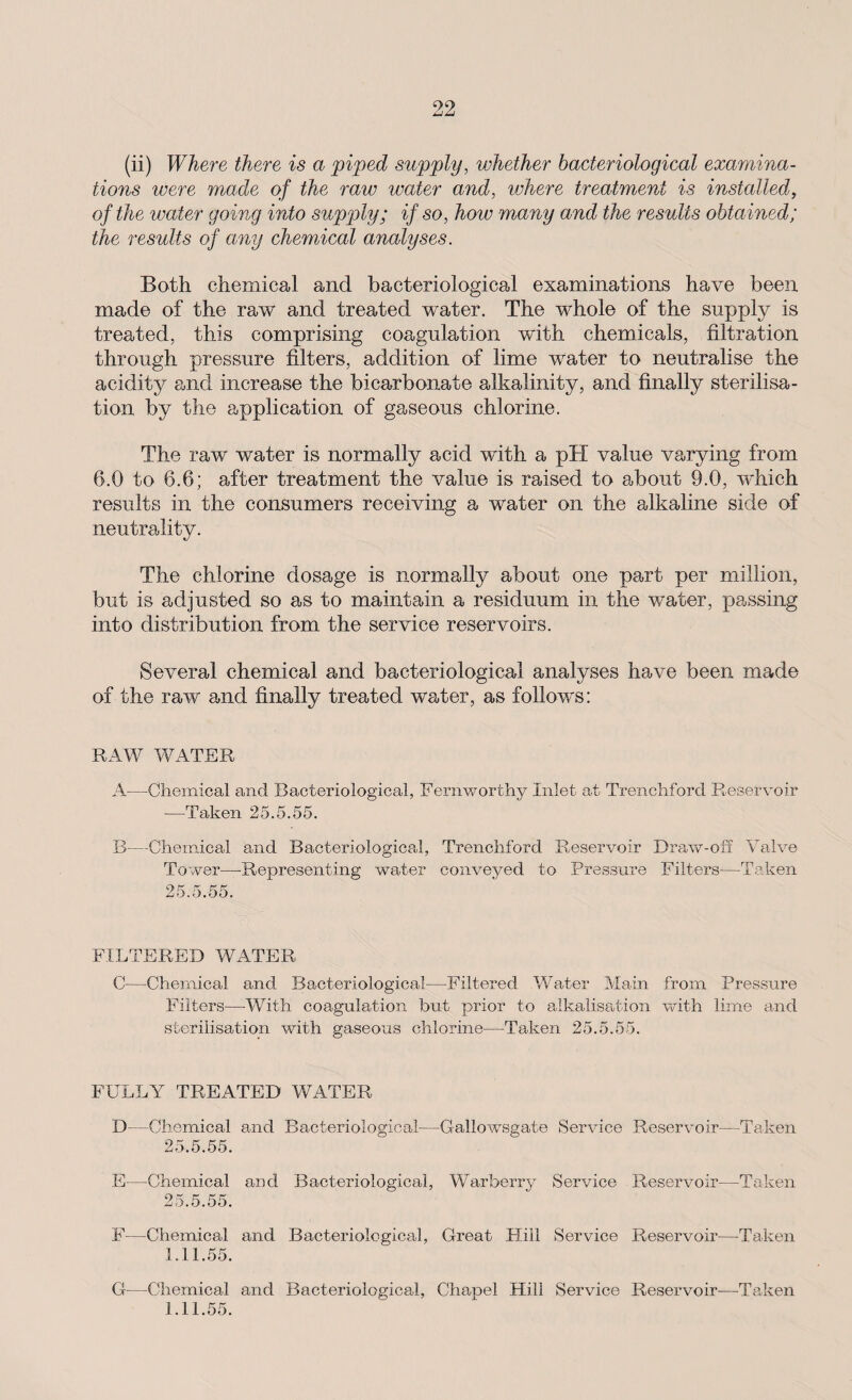 (ii) Where there is a piped supply, whether bacteriological examina¬ tions were made of the raw water and, where treatment is installed, of the water going into supply; if so, how many and the results obtained; the results of any chemical analyses. Both chemical and bacteriological examinations have been made of the raw and treated wrater. The whole of the supply is treated, this comprising coagulation with chemicals, filtration through pressure filters, addition of lime water to neutralise the acidity and increase the bicarbonate alkalinity, and finally sterilisa¬ tion by the application of gaseous chlorine. The raw water is normally acid with a pH value varying from 6.0 to 6.6; after treatment the value is raised to about 9.0, which results in the consumers receiving a water on the alkaline side of neutrality. The chlorine dosage is normally about one part per million, but is adjusted so as to maintain a residuum in the water, passing into distribution from the service reservoirs. Several chemical and bacteriological analyses have been made of the raw and finally treated water, as follows: RAW WATER A—Chemical and Bacteriological, Fernworthy Inlet at Trenchforcl Reservoir —Taken 25.5.55. B—Chemical and Bacteriological, Trenchford Reservoir Draw-off Valve Tower—Representing water conveyed to Pressure Filters—Taken 25.5,55. FILTERED WATER C—Chemical and Bacteriological—Filtered Water Main from Pressure Filters—With coagulation but prior to alkalisation with lime and sterilisation with gaseous chlorine—Taken 25.5.55. FULLY TREATED WATER D—Chemical and Bacteriological—Gallowsgate Service Reservoir—Taken 25.5.55. E—Chemical and Bacteriological, Warberry Service Reservoir—Taken 25.5.55. F—Chemical and Bacteriological, Great Hill Service Reservoir—Taken 1.11.55. G—Chemical and Bacteriological, Chapel Hill Service Reservoir—-Taken 1.11.55.