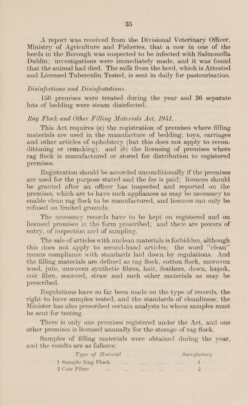 A report was received from the Divisional Veterinary Officer, Ministry of Agriculture and Fisheries, that a cow in one of the herds in the Borough was suspected to be infected with Salmonella Dublin; investigations were immediately made, and it was found that the animal had died. The milk from the herd, which is Attested and Licensed Tuberculin Tested, is sent in daily for pasteurisation. Disinfections and Disinfestations. 156 premises were treated during the year and 36 separate lots of bedding were steam disinfected. Rag Flock and Other Filling Materials Act, 1951. This Act requires (a) the registration of premises where filling materials are used in the manufacture of bedding, toys, carriages and other articles of upholstery (but this does not apply to recon¬ ditioning or remaking); and (b) the licensing of premises where rag flock is manufactured or stored for distribution to registered premises. Registration should be accorded unconditionally if the premises are used for the purpose stated and the fee is paid; licences should be granted after an officer has inspected and reported on the premises, which are to have such appliances as may be necessary to enable clean rag flock to be manufactured, and licences can only be refused on limited grounds. The necessary records have to be kept on registered and on licensed premises in the form prescribed; and there are powers of entry, of inspection and of sampling. The sale of articles with unclean materials is forbidden, although this does not apply to second-hand articles; the word “clean” means compliance with standards laid down by regulations. And the filling materials are defined as rag flock, cotton flock, unwoven wool, jute, unwoven synthetic fibres, hair, feathers, down, kapok, coir fibre, seaweed, straw and such other materials as may be prescribed. Regulations have so far been made on the type of records, the right to have samples tested, and the standards of cleanliness; the Minister has also prescribed certain anafysts to whom samples must be sent for testing. There is only one premises registered under the Act, and one other premises is licensed annually for the storage of rag flock. Samples of filling materials were obtained during the year, and the results are as follows: Type of Material Satisfactory 1 Sample Rag Flock . 1 2 Coir Fibre . 2