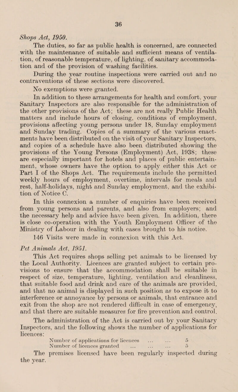 Shops Act, 1950. The duties, so far as public health is concerned, are connected with the maintenance of suitable and sufficient means of ventila¬ tion, of reasonable temperature, of lighting, of sanitary accommoda¬ tion and of the provision of washing facilities. During the year routine inspections were carried out and no contraventions of these sections were discovered. No exemptions were granted. In addition to these arrangements for health and comfort, your Sanitary Inspectors are also responsible for the administration of the other provisions of the Act; these are not really Public Health matters and include hours of closing, conditions of employment, provisions affecting young persons under 18, Sunday employment and Sunday trading. Copies of a summary of the various enact¬ ments have been distributed on the visit of your Sanitary Inspectors, and copies of a schedule have also been distributed showing the provisions of the Young Persons (Employment) Act, 1938; these are especially important for hotels and places of public entertain¬ ment, whose owners have the option to apply either this Act or Part I of the Shops Act. The requirements include the permitted weekly hours of employment, overtime, intervals for meals and rest, half-holidays, night and Sunday employment, and the exhibi¬ tion of Notice C. In this connexion a number of enquiries have been received from young persons and parents, and also from employers; and the necessary help and advice have been given. In addition, there is close co-operation with the Youth Employment Officer of the Ministry of Labour in dealing with cases brought to his notice. 14-6 Visits were made in connexion with this Act. Pet Animals Act, 1951. This Act requires shops selling pet animals to be licensed by the Local Authority. Licences are granted subject to certain pro¬ visions to ensure that the accommodation shall be suitable in respect of size, temperature, lighting, ventilation and cleanliness, that suitable food and drink and care of the animals a,re provided, and that no animal is displayed in such position as to expose it to interference or annoyance by persons or animals, that entrance and exit from the shop are not rendered difficult in case of emergency, and that there are suitable measures for fire prevention and control. The administration of the Act is carried out by your Sanitary Inspectors, and the following shows the number of applications for licences: Number of applications for licences ... ... 5 Number of licences granted ... ... ... 5 The premises licensed have been regularly inspected during the year.