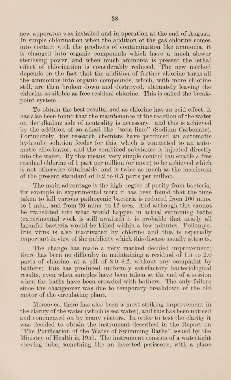 new apparatus was installed and in operation at the end of August. In simple chlorination when the addition of the gas chlorine comes into contact with the products of contamination like ammonia, it is changed into organic compounds which have a much slower sterilising power, and when much ammonia is present the lethal effect of chlorination is considerably reduced. The new method depends on the fact that the addition of further chlorine turns all the ammonias into organic compounds, which, with more chlorine still, are then broken down and destroyed, ultimately leaving the chlorine available as free residual chlorine. This is called the break¬ point system. To obtain the best results, and as chlorine has an acid effect, it has also been found that the maintenance of the reaction of the water on the alkaline side of neutrality is necessary: and this is achieved by the addition of an alkali like “soda lime” (Sodium Carbonate). Fortunately, the research chemists have produced an automatic hydraulic solution feeder for this, which is connected to an auto¬ matic chlorinator, and the combined substance is injected directly into the water. By this means, very simple control can enable a free residual chlorine of 1 part per million (or more) to be achieved which is not otherwise obtainable, and is twice as much as the maximum of the present standard of 0.2 to 0.5 parts per million. The main advantage is the high degree of purity from bacteria; for example in experimental work it has been found that the time taken to kill various pathogenic bacteria is reduced from 100 mins, to 1 min., and from 20 mins, to 12 secs. And although this cannot be translated into what would happen in actual swimming baths (experimental work is still awaited) it is probable that nearly all harmful bacteria would be killed within a few minutes. Poliomye¬ litis virus is also inactivated by chlorine and this is especially important in view of the publicity which this disease usually attracts. The change has made a very marked decided improvement; there has been no difficulty in maintaining a residual of 1.5 to 2.0 parts of chlorine, at a pPI of 8.0-8.2, without any complaint by bathers; this has produced uniformly satisfactory bacteriological results, even when samples have been taken at the end of a session when the baths have been crowded with bathers. The only failure since the changeover was due to temporary breakdown of the old motor of the circulating plant. Moreover, there has also been a most striking improvement in the clarity of the water (which is sea water), and this has been noticed and commented on by many visitors. In order to test the clarity it was decided to obtain the instrument described in the Report on “The Purification of the Water of Swimming Baths” issued by the Ministry of Health in 1951. The instrument consists of a watertight viewing tube, something like an inverted periscope, with a plane