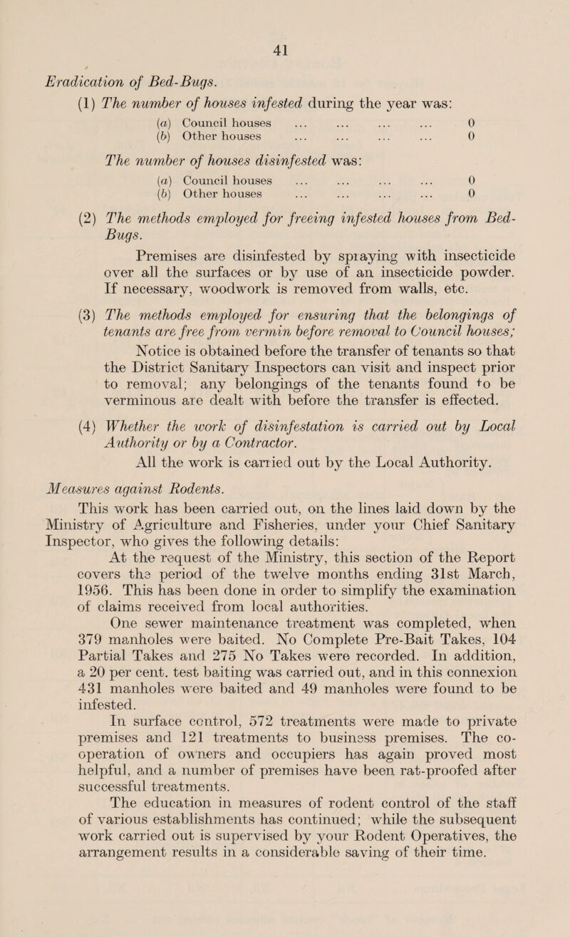 Eradication of Bed-Bugs. (1) The number of houses infested during the year was: (a) Council houses ... ... ... ... 0 (b) Other houses ... ... ... ... 0 The number of houses disinfested was: (a) Council houses ... ... ... ... 0 (b) Other houses ... ... ... ... 0 (2) The methods employed for freeing infested houses from Bed- Bugs. Premises are disinfested by spraying with insecticide over all the surfaces or by use of an insecticide powder. If necessary, woodwork is removed from walls, etc. (3) The methods employed for ensuring that the belongings of tenants are free from vermin before removal to Council houses; Notice is obtained before the transfer of tenants so that the District Sanitary Inspectors can visit and inspect prior to removal; any belongings of the tenants found +o be verminous are dealt with before the transfer is effected. (4) Whether the work of disinfestation is carried out by Local Authority or by a Contractor. All the work is carried out by the Local Authority. Measures against Rodents. This work has been carried out, on the lines laid down by the Ministry of Agriculture and Fisheries, under your Chief Sanitary Inspector, who gives the following details: At the request of the Ministry, this section of the Report covers the period of the twelve months ending 31st March, 1956. This has been done in order to simplify the examination of claims received from local authorities. One sewer maintenance treatment was completed, when 379 manholes were baited. No Complete Pre-Bait Takes, 104 Partial Takes and 275 No Takes were recorded. In addition, a 20 per cent, test banting was carried out, and in this connexion 431 manholes w~ere baited and 49 manholes were found to be infested. In surface control, 572 treatments were made to private premises and 121 treatments to business premises. The co¬ operation of owners and occupiers has again proved most helpful, and a number of premises have been rat-proofed after successful treatments. The education in measures of rodent control of the staff of various establishments has continued; wrhile the subsequent work carried out is supervised by your Rodent Operatives, the arrangement results in a considerable saving of their time.