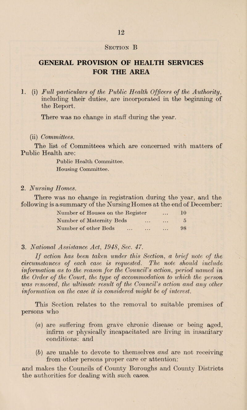 Section B GENERAL PROVISION OF HEALTH SERVICES FOR THE AREA 1. (i) Full particulars of the Public Health Officers of the Authority, including their duties, are incorporated in the beginning of the Report. There was no change in staff during the year. (ii) Committees. The list of Committees which are concerned with matters of Public Health are: Public Health Committee. Housing Committee. 2. Nursing Homes. There was no change in registration during the year, and the following is a summary of the Nursing Homes at the end of December: Number of Houses on the Register ... 10 Number of Maternity Beds ... ... 5 Number of other Beds ... ... ... 98 3. National Assistance Act, 1948, Sec. 47. If action has been taken under this Section, a brief note of the circumstances of each case is requested. The note should include information as to the reason for the Council’s action, period named in the Order of the Court, the type of accommodation to which the person was removed, the ultimate result of the Councils action and any other information on the case it is considered might be of interest. This Section relates to the removal to suitable premises of persons who (а) are suffering from grave chronic disease or being aged, infirm or physically incapacitated are living in insanitary conditions: and (б) are unable to devote to themselves and are not receiving from other persons proper care or attention: and makes the Councils of County Boroughs and County Districts the authorities for dealing with such cases.