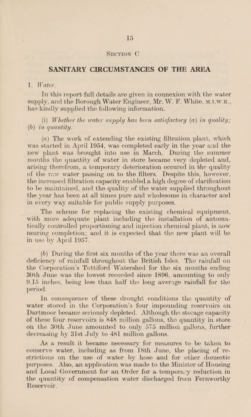 Section C SANITARY CIRCUMSTANCES OF THE AREA 1. Water. In this report full details are given in connexion with the water supply, and the Borough Water Engineer, Mr. W. F. White, m.i.w.e., has kindly supplied the following information. (i) Whether the water supply has been satisfactory (a) in quality; (b) in quantity. (а) The work of extending the existing filtration plant, which was started in April 1954, was completed early in the year and the new plant was brought into use in March. During the summer months the cpiantity of water in store became very depleted and, arising therefrom, a temporary deterioration occured in the quality of the raw water passing on to the filters. Despite this, however, the increased filtration capacity enabled a high degree of clarification to be maintained, and the quality of the water supplied throughout the year has been at all times pure and wholesome in character and in every way suitable for public supply purposes. The scheme for replacing the existing chemical equipment, with more adequate plant including the installation of automa¬ tically controlled proportioning and injection chemical plant, is now nearing completion; and it is expected that the new plant will be in use by April 1957. (б) During the first six months of the year there was an overall deficiency of rainfall throughout the British Isles. The rainfall on the Corporation’s Tottiford Watershed for the six months ending 30th June was the lowest recorded since 1896, amounting to only 9.15 inches, being less than half the long average rainfall for the period. In consequence of these drought conditions the quantity of water stored in the Corporation’s four impounding reservoirs on Dartmoor became seriously depleted. Although the storage capacity of these four reservoirs is 848 million gallons, the quantity in store on the 30th June amounted to only 575 million gallons, further decreasing by 31st July to 481 million gallons. As a result it became necessary for measures to be taken to conserve water, including as from 18th June, the placing of re¬ strictions on the use of water by hose and for other domestic purposes. Also, an application was made to the Minister of Housing and Local Government for an Order for a temporary reduction in the quantity of compensation water discharged from Fernworthy Reservoir.