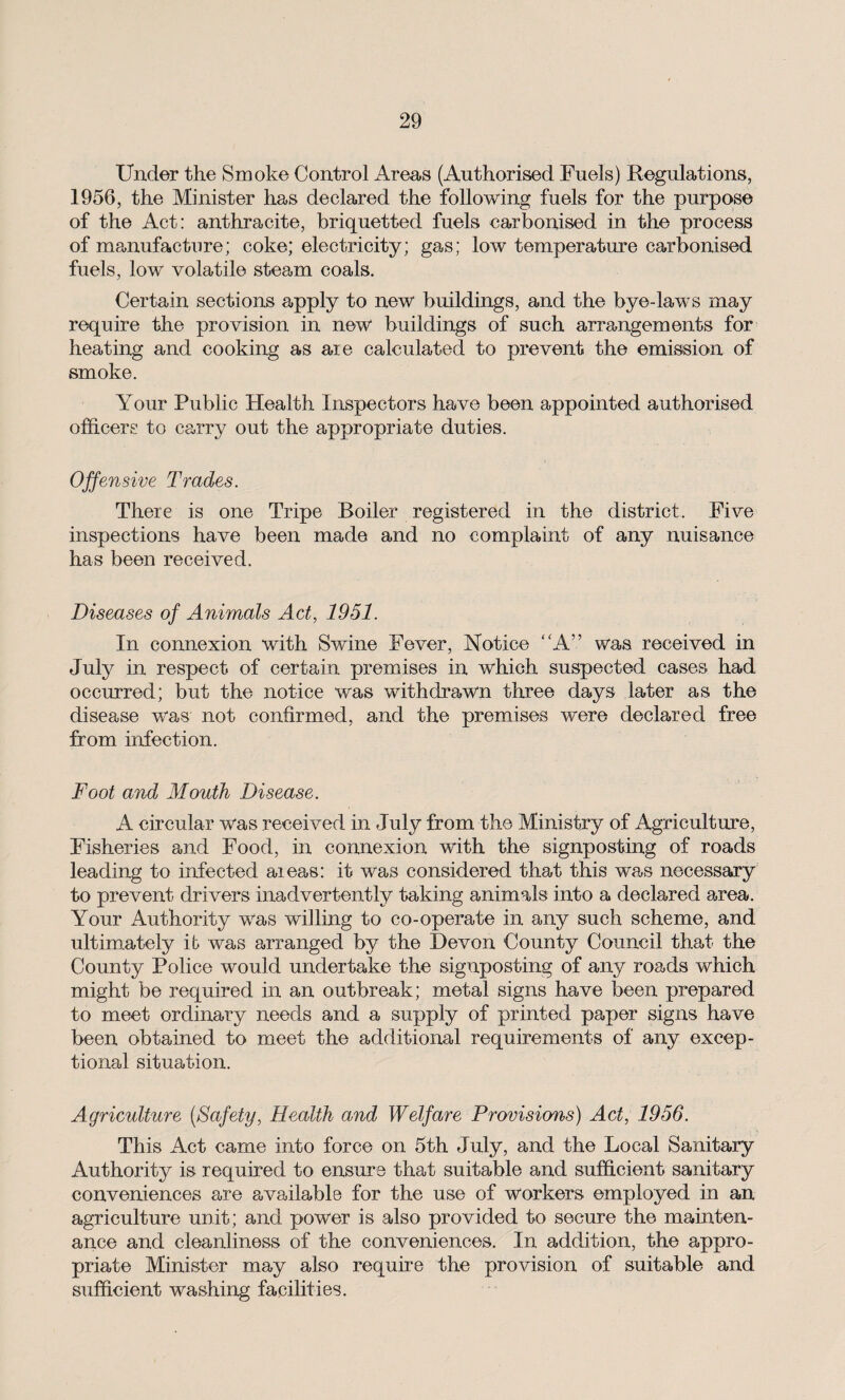 Under the Smoke Control Areas (Authorised Fuels) Regulations, 1956, the Minister has declared the following fuels for the purpose of the Act: anthracite, briquetted fuels carbonised in the process of manufacture; coke; electricity; gas; low temperature carbonised fuels, low volatile steam coals. Certain sections apply to new buildings, and the bye-laws may require the provision in new buildings of such arrangements for heating and cooking as aie calculated to prevent the emission of smoke. Your Public Health Inspectors have been appointed authorised officers to carry out the appropriate duties. Offensive Trades. There is one Tripe Boiler registered in the district. Five inspections have been made and no complaint of any nuisance has been received. Diseases of Animals Act, 1951. In connexion with Swine Fever, Notice “A” was received in July in respect of certain premises in which suspected cases had occurred; but the notice was withdrawn three days later as the disease was not confirmed, and the premises were declared free from infection. Foot and Mouth Disease. A circular was received in July from the Ministry of Agriculture, Fisheries and Food, in connexion with the signposting of roads leading to infected aieas: it was considered that this was necessary to prevent drivers inadvertently taking animals into a declared area. Your Authority was willing to co-operate in any such scheme, and ultimately it was arranged by the Devon County Council that the County Police would undertake the signposting of any roads which might be required in an outbreak; metal signs have been prepared to meet ordinary needs and a supply of printed paper signs have been obtained to meet the additional requirements of any excep¬ tional situation. Agriculture (Safety, Health and Welfare Provisions) Act, 1956. This Act came into force on 5th July, and the Local Sanitary Authority is required to ensure that suitable and sufficient sanitary conveniences are available for the use of workers employed in an agriculture unit; and power is also provided to secure the mainten¬ ance and cleanliness of the conveniences. In addition, the appro¬ priate Minister may also require the provision of suitable and sufficient washing facilities.