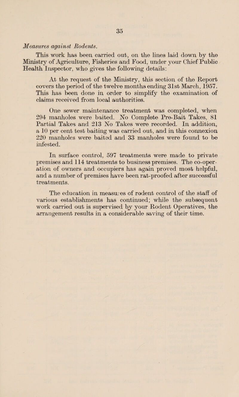 Measures against Rodents. This work has been carried out, on the lines laid down by the Ministry of Agriculture, Fisheries and Food, under your Chief Public Health Inspector, who gives the following details: At the request of the Ministry, this section of the Report covers the period of the twelve months ending 31st March, 1957. This has been done in order to simplify the examination of claims received from local authorities. One sewer maintenance treatment was completed, when 294 manholes were baited. No Complete Pre-Bait Takes, 81 Partial Takes and 213 No Takes were recorded. In addition, a 10 per cent test baiting was carried out, and in this connexion 220 manholes were baited and 33 manholes were found to be infested. In surface control, 597 treatments were made to private premises and 114 treatments to business premises. The co-oper¬ ation of owners and occupiers has again proved most helpful, and a number of premises have been rat-proofed after successful treatments. The education in measures of rodent control of the staff of various establishments has continued; while the subsequent work carried out is supervised by your Rodent Operatives, the arrangement results in a considerable saving of their time.