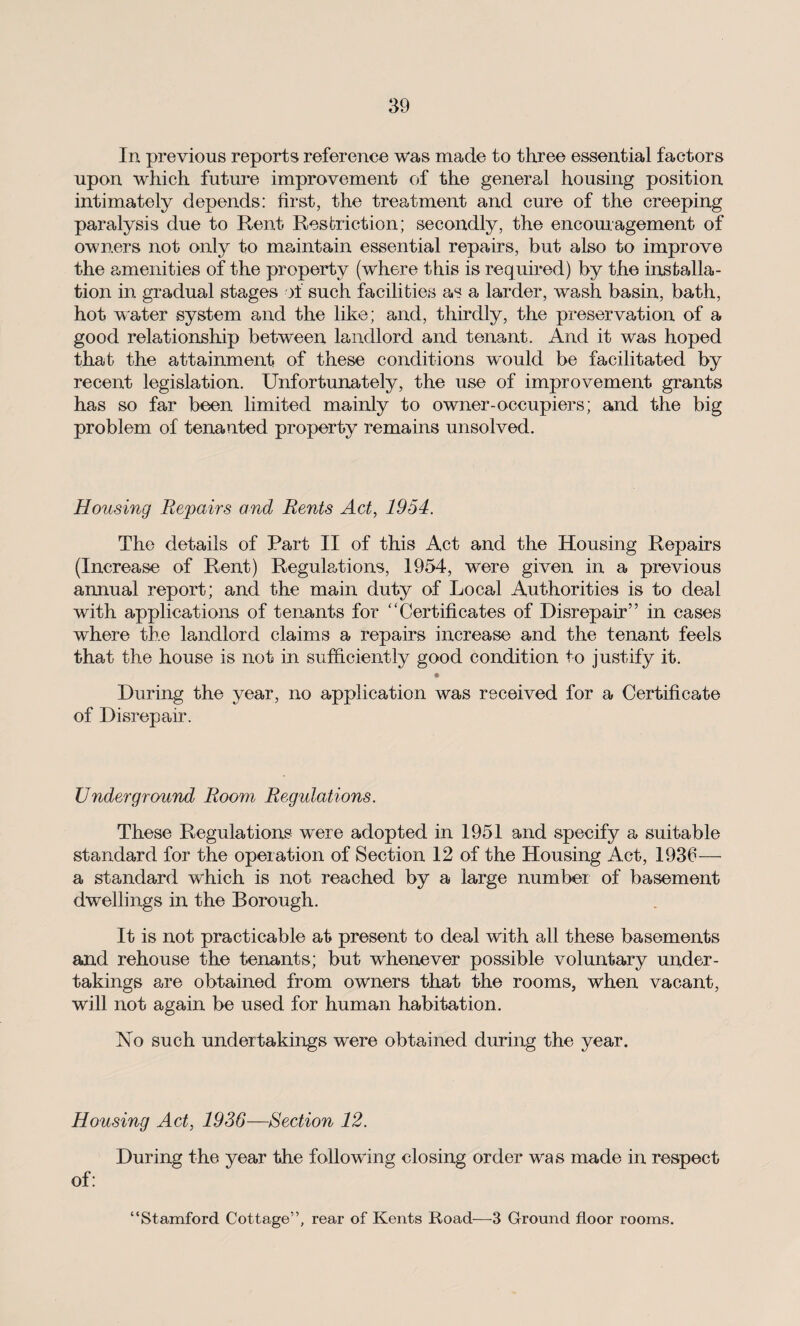 In previous reports reference was made to three essential factors upon which future improvement of the general housing position intimately depends: first, the treatment and cure of the creeping paralysis due to Rent Restriction; secondly, the encouragement of owners not only to maintain essential repairs, but also to improve the amenities of the property (where this is required) by the installa¬ tion in gradual stages of such facilities as a larder, wash basin, bath, hot water system and the like; and, thirdly, the preservation of a good relationship between landlord and tenant. And it was hoped that the attainment of these conditions would be facilitated by recent legislation. Unfortunately, the use of improvement grants has so far been limited mainly to owner-occupiers; and the big problem of tenanted property remains unsolved. Housing Repairs and, Rents Act, 1954. The details of Part II of this Act and the Housing Repairs (Increase of Rent) Regulations, 1954, were given in a previous annual report; and the main duty of Local Authorities is to deal with applications of tenants for “Certificates of Disrepair” in cases where the landlord claims a repairs increase and the tenant feels that the house is not in sufficiently good condition to justify it. During the year, no application was received for a Certificate of Disrepair. Underground Room Regulations. These Regulations were adopted in 1951 and specify a suitable standard for the operation of Section 12 of the Housing Act, 1936— a standard which is not reached by a large number of basement dwellings in the Borough. It is not practicable at present to deal with all these basements and rehouse the tenants; but whenever possible voluntary under¬ takings are obtained from owners that the rooms, when vacant, will not again be used for human habitation. No such undertakings were obtained during the year. Housing Act, 1936—Section 12. During the year the following closing order was made in respect of: “Stamford Cottage”, rear of Kents Road—3 Ground floor rooms.