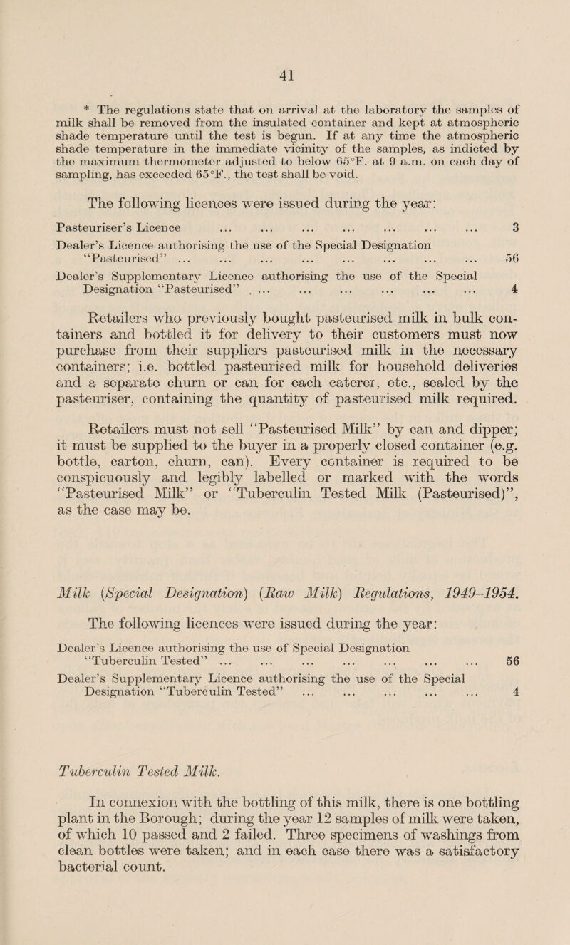 * The regulations state that on arrival at the laboratory the samples of milk shall be removed from the insulated container and kept at atmospheric shade temperature until the test is begun. If at any time the atmospheric shade temperature in the immediate vicinity of the samples, as indicted by the maximum thermometer adjusted to below 65°F. at 9 a.m. on each day of sampling, has exceeded 65°F., the test shall be void. The following licences were issued during the year: Pasteuriser’s Licence ... ... ... ... ... ... ... 3 Dealer’s Licence authorising the use of the Special Designation “Pasteurised” ... ... ... ... ... ... ... ... 56 Dealer’s Supplementary Licence authorising the use of the Special Designation “Pasteurised” .... ... ... ... ... ... 4 Retailers who previously bought pasteurised milk in bulk con¬ tainers and bottled it for deliver}/- to their customers must now purchase from their suppliers pasteurised milk in the necessary containers; i.e. bottled pasteurised milk for household deliveries and a separate churn or can for each caterer, etc., sealed by the pasteuriser, containing the quantity of pasteurised milk required. Retailers must not sell '‘Pasteurised Milk” by can and dipper; it must be supplied to the buyer in a properly closed container (e.g. bottle, carton, churn, can). Every container is required to be conspicuously and legibly labelled or marked with the words “Pasteurised Milk” or “Tuberculin Tested Milk (Pasteurised)”, as the case may be. Milk [Special Designation) (Raw Milk) Regulations, 1949-1954. The following licences were issued during the year: Dealer’s Licence authorising the use of Special Designation “Tuberculin Tested” ... ... ... ... ... ... ... 56 Dealer’s Supplementary Licence authorising the use of the Special Designation “Tuberculin Tested” ... ... ... ... ... 4 Tuberculin Tested Milk. In connexion with the bottling of this milk, there is one bottling plant in the Borough; during the year 12 samples of milk were taken, of which 10 passed and 2 failed. Three specimens of washings from clean bottles were taken; and in each case there was a satisfactory bacterial count.