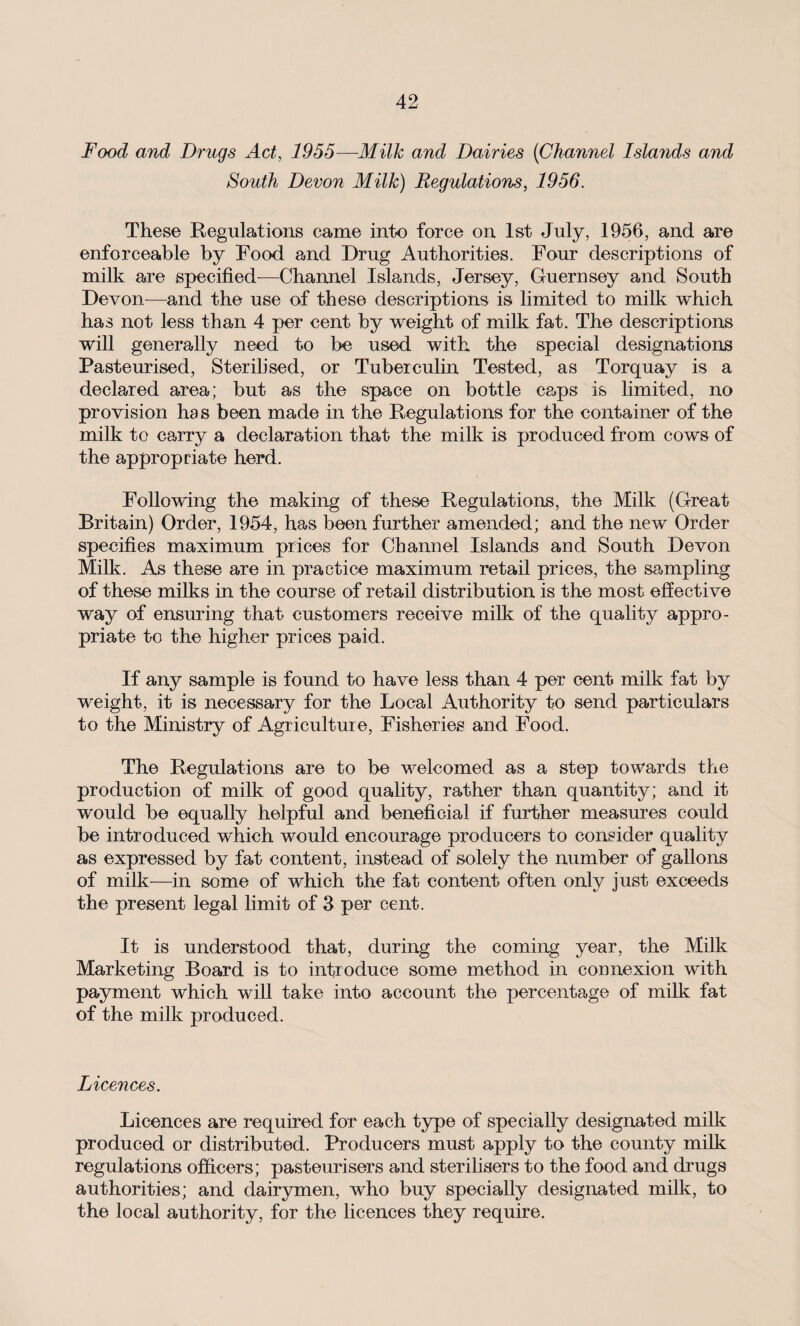 Food and Drugs Act, 1955—Milk and Dairies (Channel Islayids and South Devon Milk) Regulations, 1956. These Regulations came into force on 1st July, 1956, and are enforceable by Food and Drug Authorities. Four descriptions of milk are specified-—Channel Islands, Jersey, Guernsey and South Devon—and the use of these descriptions is limited to milk which has not less than 4 per cent by weight of milk fat. The descriptions will generally need to be used with the special designations Pasteurised, Sterilised, or Tuberculin Tested, as Torquay is a declared area; but as the space on bottle caps is limited, no provision has been made in the Regulations for the container of the milk to carry a declaration that the milk is produced from cows of the appropriate herd. Following the making of these Regulations, the Milk (Great Britain) Order, 1954, has been further amended; and the new Order specifies maximum prices for Channel Islands and South Devon Milk. As these are in practice maximum retail prices, the sampling of these milks in the course of retail distribution is the most effective way of ensuring that customers receive milk of the quality appro¬ priate to the higher prices paid. If any sample is found to have less than 4 per cent milk fat by weight, it is necessary for the Local Authority to send particulars to the Ministry of Agriculture, Fisheries and Food. The Regulations are to be welcomed as a step towards the production of milk of good quality, rather than quantity; and it would be equally helpful and beneficial if further measures could be introduced which would encourage producers to consider quality as expressed by fat content, instead of solely the number of gallons of milk—in some of which the fat content often only just exceeds the present legal limit of 3 per cent. It is understood that, during the coming year, the Milk Marketing Board is to introduce some method in connexion with payment which will take into account the percentage of milk fat of the milk produced. Licences. Licences are required for each type of specially designated milk produced or distributed. Producers must apply to the county milk regulations officers; pasteurisers and sterilisers to the food and drugs authorities; and dairymen, who buy specially designated milk, to the local authority, for the licences they require.
