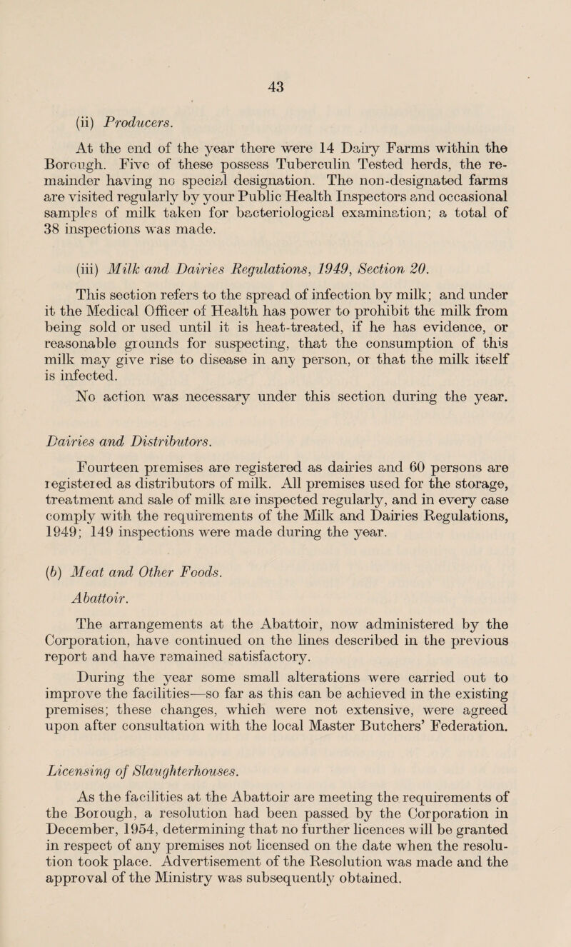 (ii) Producers. At the end of the year there were 14 Dairy Farms within the Borough. Five of these possess Tuberculin Tested herds, the re¬ mainder having no specied designation. The non-designated farms are visited regularly by your Public Health Inspectors and occasional samples of milk taken for bacteriological examination; a total of 38 inspections was made. (iii) Milk and Dairies Regulations, 1949, Section 20. This section refers to the spread of infection by milk; and under it the Medical Officer of Health has power to prohibit the milk from being sold or used until it is heat-treated, if he has evidence, or reasonable grounds for suspecting, that the consumption of this milk may give rise to disease in any person, or that the milk itself is infected. No action was necessary under this section during the year. Dairies and Distributors. Fourteen premises are registered as dairies and 60 persons are registered as distributors of milk. All premises used for the storage, treatment and sale of milk are inspected regularly, and in every case comply with the requirements of the Milk and Dairies Regulations, 1949; 149 inspections were made during the year. (b) Meat and Other Foods. Abattoir. The arrangements at the Abattoir, now administered by the Corporation, have continued on the lines described in the previous report and have remained satisfactory. During the year some small alterations were carried out to improve the facilities—so far as this can be achieved in the existing premises; these changes, which were not extensive, were agreed upon after consultation with the local Master Butchers’ Federation. Licensing of Slaughterhouses. As the facilities at the Abattoir are meeting the requirements of the Borough, a resolution had been passed by the Corporation in December, 1954, determining that no further licences will be granted in respect of any premises not licensed on the date when the resolu¬ tion took place. Advertisement of the Resolution was made and the approval of the Ministry was subsequently obtained.