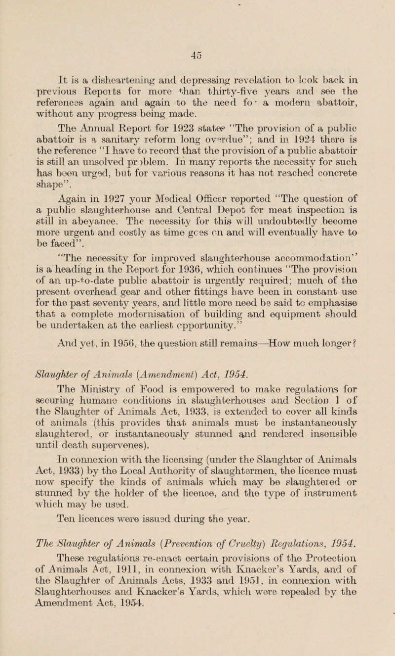 It is a disheartening and depressing revelation to look back in previous Repoits for more than thirty-five years and see the references again and again to the need fo • a modern abattoir, without any progress being made. The Annual Report for 1923 states “The provision of a public abattoir is a sanitarjr reform long overdue”; and in 1924 there is the reference “I have to record that the provision of a public abattoir is still an unsolved pr )blem. Iii many reports the necessity for such has been urged, but for various reasons it has not reached concrete shape”. Again in 1927 your Medical Officer reported “The question of a public slaughterhouse and Central Depot for meat inspection is still in abeyance. The necessity for this will undoubtedly become more urgent and costly as time gees on and will eventually have to be faced”. “The necessity for improved slaughterhouse accommodation’’ is a heading in the Report for 1936, which continues “The provision of an up-to-date public abattoir is urgently required; much of the present overhead gear and other fittings have been in constant use for the past seventy years, and little more need be said to emphasise that a complete modernisation of building and equipment should be undertaken at the earliest opportunity.” And yet, in 1956, the question still remains—How much longer? Slaughter of Animals (.Amendment) Act, 1954. The Ministry of Food is empowered to make regulations for securing humane conditions in slaughterhouses a-nd Section 1 of the Slaughter of Animals Act, 1933, is extended to cover all kinds of animals (this provides that animals must be instantaneously slaughtered, or instantaneously stunned and rendered insensible until death supervenes). In connexion with the licensing (under the Slaughter of Animals Act, 1933) by the Local Authority of slaughtermen, the licence must now specify the kinds of animals which may be slaughteied or stunned by the holder of the licence, and the type of instrument which may be used. Ten licences were issued during the year. The Slaughter of Animals (Prevention of Cruelty) Regulations, 1954. These regulations re-enact certain provisions of the Protection of Animals Act, 1911, in connexion with Knacker’s Yards, and of the Slaughter of Animals Acts, 1933 and 1951, in connexion with Slaughterhouses and Knacker’s Yards, which were repealed by the Amendment Act, 1954.