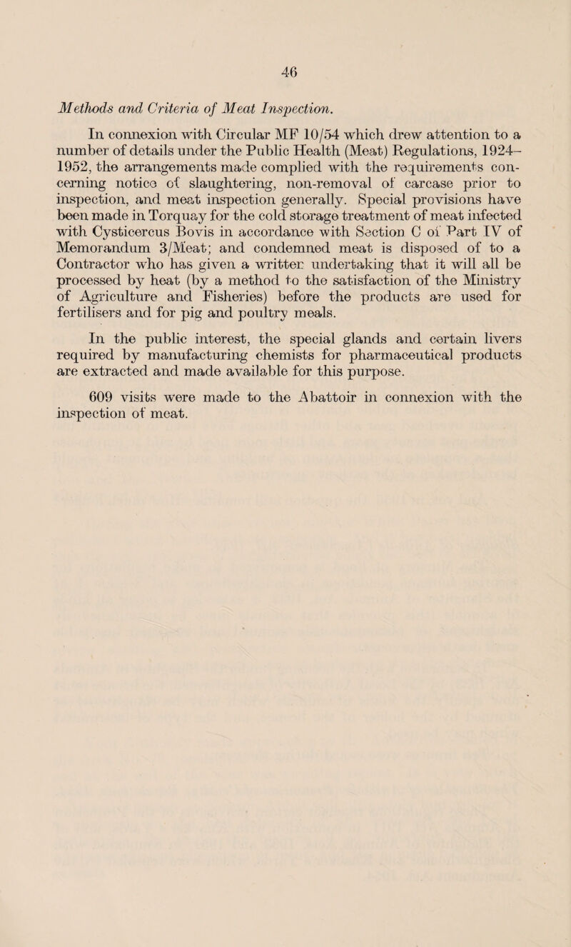 Methods and Criteria of Meat Inspection. In connexion with Circular MP 10/54 which drew attention to a number of details under the Public Health (Meat) Regulations, 1924- 1952, the arrangements made complied with the requirements con¬ cerning notice of slaughtering, non-removal of carcase prior to inspection, and meat inspection generally. Special provisions have been made in Torquay for the cold storage treatment of meat infected with Cysticercus Bovis in accordance with Section C of Part IV of Memorandum 3/Meat; and condemned meat is disposed of to a Contractor who has given a written undertaking that it will all be processed by heat (by a method to the satisfaction of the Ministry of Agriculture and Fisheries) before the products are used for fertilisers and for pig and poultry meals. In the public interest, the special glands and certain livers required by manufacturing chemists for pharmaceutical products are extracted and made available for this purpose. 609 visits w*ere made to the Abattoir in connexion with the inspection of meat.