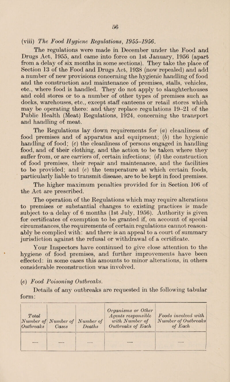 (viii) The Food Hygiene Regulations, 1955-1956. The regulations were made in December under the Food and Drugs Act, 1955, and came into force on 1st January, 1956 (apart from a delay of six months in some sections). They take the place of Section 13 of the Food and Drugs Act, 1938 (now repealed) and add a number of new provisions concerning the hygienic handling of food and the construction and maintenance of premises, stalls, vehicles, etc., where food is handled. They do not apply to slaughterhouses and cold stores or to a number of other types of premises such as docks, warehouses, etc., except staff canteens or retail stores which may be operating there: and they replace regulations 19-21 of the Public Health (Meat) Regulations, 1924, concerning the transport and handling of meat. The Regulations lay down requirements for (a) cleanliness of food premises and of apparatus and equipment; (b) the hygienic handling of food; (c) the cleanliness of persons engaged in handling food, and of their clothing, and the action to be taken where they suffer from, or are carriers of, certain infections; (d) the construction of food premises, their repair and maintenance, and the facilities to be provided; and (e) the temperature at which certain foods, particularly liable to transmit disease, are to be kept in food premises. The higher maximum penalties provided for in Section 106 of the Act are prescribed. The operation of the Regulations which may require alterations to premises or substantial changes to existing practices is made subject to-a delay of 6 months (1st July, 1956). Authority is given for certificates of exemption to be granted if, on account of special circumstances, the requirements of certain regulations cannot reason¬ ably be complied with: and there is an appeal to a court of summary jurisdiction against the refusal or withdrawal of a certificate. Your Inspectors have continued to give close attention to the hygiene of food premises, and further improvements have been effected: in some cases this amounts to minor alterations, in others considerable reconstruction was involved. (e) Food Poisoning Outbreaks. Details of any outbreaks are requested in the following tabular form: Total Number of Outbreaks Number of Cases Number of Deaths Organisms or Other Agents responsible with Number of Outbreaks of Each Foods involved with Number of Outbreaks of Each —•