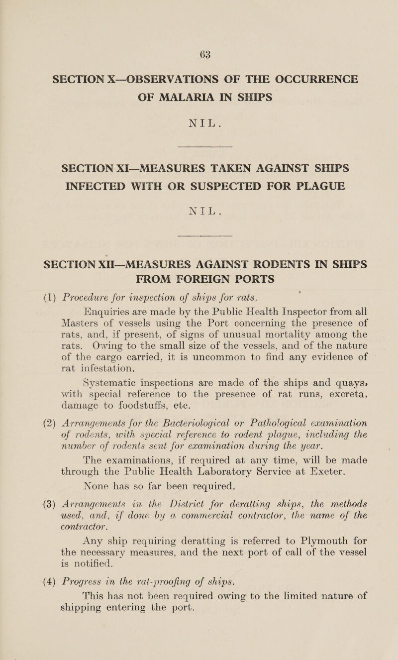 SECTION X—OBSERVATIONS OF THE OCCURRENCE OF MALARIA IN SHIPS NIL . SECTION XI—MEASURES TAKEN AGAINST SHIPS INFECTED WITH OR SUSPECTED FOR PLAGUE N I L . * SECTION XII—MEASURES AGAINST RODENTS IN SHIPS FROM FOREIGN PORTS (1) Procedure for inspection of ships for rats. Enquiries are made by the Public Health Inspector from all Masters of vessels using the Port concerning the presence of rats, and, if present, of signs of unusual mortality among the rats. Owing to the small size of the vessels, and of the nature of the cargo carried, it is uncommon to find any evidence of rat infestation. Systematic inspections are made of the ships and quays* with special reference to the presence of rat runs, excreta, damage to foodstuffs, etc. (2) Arrangements for the Bacteriological or Pathological examination of rodents, with special reference to rodent plague, including the number of rodents sent for examination during the year. The examinations, if required at any time, will be made through the Public Health Laboratory Service at Exeter. None has so far been required. (3) Arrangements in the District for deratting ships, the methods used, and, if done by a commercial contractor, the name of the contractor. Any ship requiring deratting is referred to Plymouth for the necessary measures, and the next port of call of the vessel is notified. (4) Progress in the rat-proofing of ships. This has not been required owing to the limited nature of shipping entering the port.