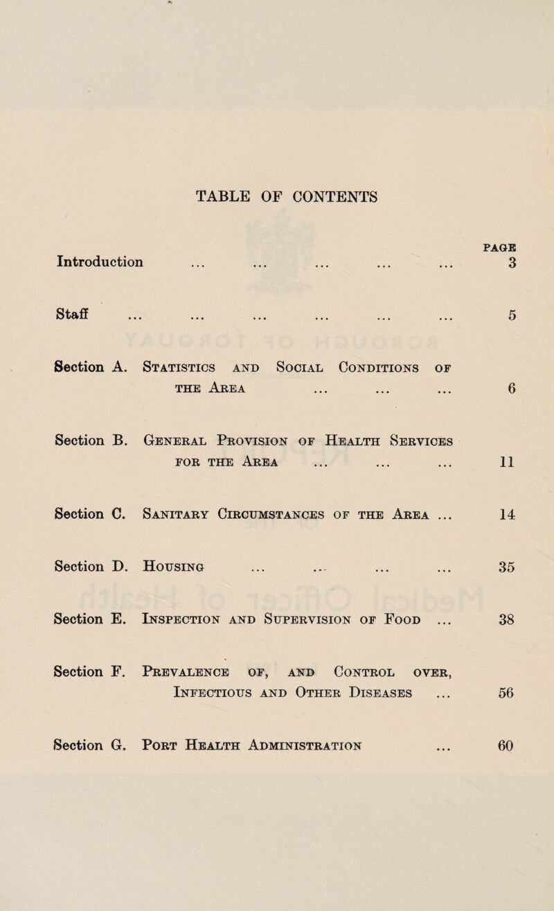 TABLE OF CONTENTS PAGE Introduction ... ... ... ... ... 3 Staff ... ... ... ... ... ... 5 Section A. Statistics and Social Conditions of the Area ... ... ... 6 Section B. General Provision of Health Services for the Area ... ... ... 11 Section C. Sanitary Circumstances of the Area ... 14 Section D. Housing ... ... ... ... 35 Section E. Inspection and Supervision of Food ... 38 Section F. Prevalence of, and Control over, Infectious and Other Diseases ... 56 Section G. Port Health Administration ... 60
