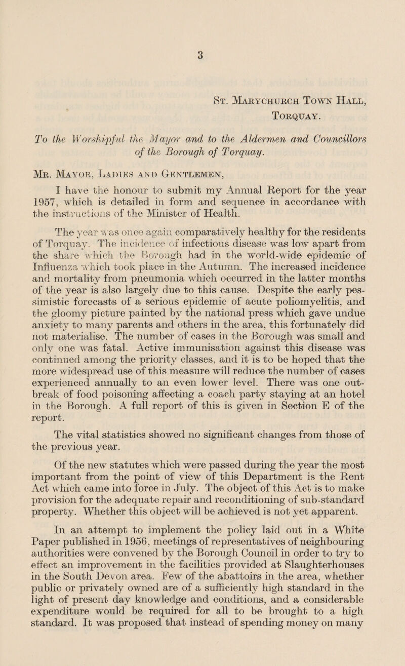 St. Marychurch Town Hall, Torquay. To the Worshipful the Mayor and to the Aldermen and Councillors of the Borough of Torquay. Mr. Mayor, Ladies and Gentlemen, I have the honour to submit my Annual Report for the year 1957, which is detailed in form and sequence in accordance with the instructions of the Minister of Health. The year was once again comparatively healthy for the residents of Torquay. The incidence of infectious disease was low apart from the share which the Borough had in the world-wide epidemic of Influenza which took place in the Autumn. The increased incidence and mortality from pneumonia which occurred in the latter months of the year is also largely due to this cause. Despite the early pes¬ simistic forecasts of a serious epidemic of acute poliomyelitis, and the gloomy picture painted by the national press which gave undue anxiety to many parents and others in the area, this fortunately did not materialise. The number of cases in the Borough was small and only one was fatal. Active immunisation against this disease was continued among the priority classes, and it is to be hoped that the more -widespread use of this measure will reduce the number of cases experienced annually to an even lower level. There was one out¬ break of food poisoning affecting a coach party staying at an hotel in the Borough. A full report of this is given in Section E of the report. The vital statistics showed no significant changes from those of the previous year. Of the new statutes wRich were passed during the year the most important from the point of view of this Department is the Rent Act wdiich came into force in July. The object of this Act is to make provision for the adequate repair and reconditioning of sub-standard property. Whether this object will be achieved is not yet apparent. In an attempt to implement the policy laid out in a White Paper published in 1956, meetings of representatives of neighbouring authorities were convened by the Borough Council in order to try to effect an improvement in the facilities provided at Slaughterhouses in the South Devon area. Few' of the abattoirs in the area, whether public or privately owned are of a sufficiently high standard in the light of present day knowledge and conditions, and a considerable expenditure would be required for all to be brought to a high standard. It was proposed that instead of spending money on many