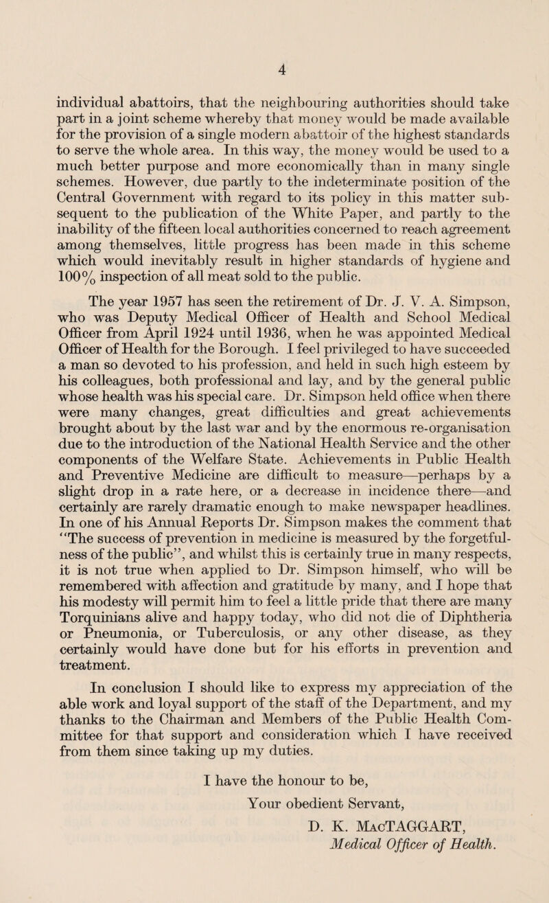 individual abattoirs, that the neighbouring authorities should take part in a joint scheme whereby that money would be made available for the provision of a single modern abattoir of the highest standards to serve the whole area. In this way, the money would be used to a much better purpose and more economically than in many single schemes. However, due partly to the indeterminate position of the Central Government with regard to its policy in this matter sub¬ sequent to the publication of the White Paper, and partly to the inability of the fifteen local authorities concerned to reach agreement among themselves, little progress has been made in this scheme which would inevitably result in higher standards of hygiene and 100% inspection of all meat sold to the public. The year 1957 has seen the retirement of Dr. J. V. A. Simpson, who was Deputy Medical Officer of Health and School Medical Officer from April 1924 until 1936, when he was appointed Medical Officer of Health for the Borough. I feel privileged to have succeeded a man so devoted to his profession, and held in such high esteem by his colleagues, both professional and lay, and by the general public whose health was his special care. Dr. Simpson held office when there were many changes, great difficulties and great achievements brought about by the last war and by the enormous re-organisation due to the introduction of the National Health Service and the other components of the Welfare State. Achievements in Public Health and Preventive Medicine are difficult to measure—perhaps by a slight drop in a rate here, or a decrease in incidence there—and certainly are rarely dramatic enough to make newspaper headlines. In one of his Annual Reports Dr. Simpson makes the comment that “The success of prevention in medicine is measured by the forgetful¬ ness of the public”, and whilst this is certainly true in many respects, it is not true when applied to Dr. Simpson himself, who will be remembered with affection and gratitude by many, and I hope that his modesty will permit him to feel a little pride that there are many Torquinians alive and happy today, who did not die of Diphtheria or Pneumonia, or Tuberculosis, or any other disease, as they certainly would have done but for his efforts in prevention and treatment. In conclusion I should like to express my appreciation of the able work and loyal support of the staff of the Department, and my thanks to the Chairman and Members of the Public Health Com¬ mittee for that support and consideration which I have received from them since taking up my duties. I have the honour to be, Your obedient Servant, D. K. MacTAGGART, Medical Officer of Health.