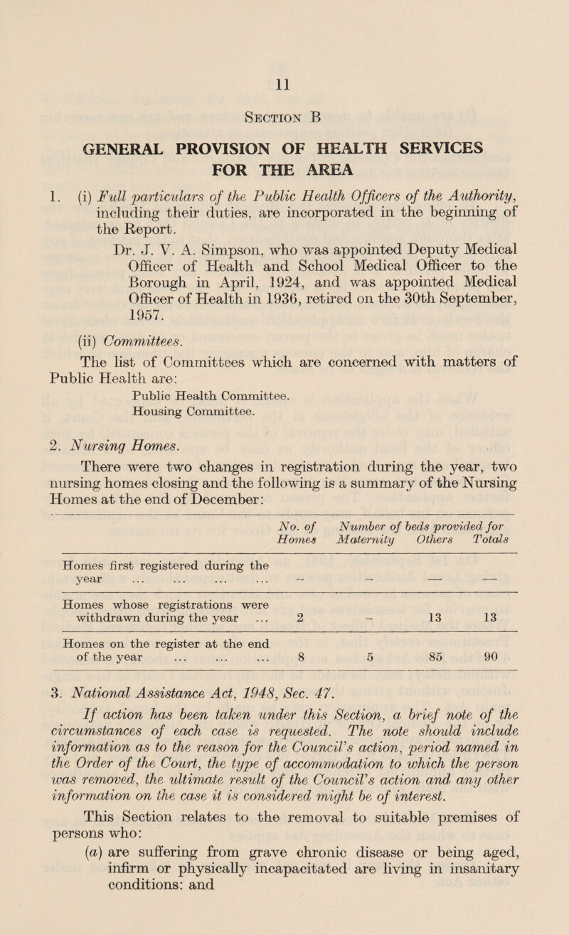 Section B GENERAL PROVISION OF HEALTH SERVICES FOR THE AREA 1. (i) Full ‘particulars of the Public Health Officers of the Authority, including their duties, are incorporated in the beginning of the Report. Dr. J. V. A. Simpson, who was appointed Deputy Medical Officer of Health and School Medical Officer to the Borough in April, 1924, and was appointed Medical Officer of Health in 1936, retired on the 30th September, 1957. (ii) Committees. The list of Committees which are concerned with matters of Public Health are: Public Health Committee. Housing Committee. 2. Nursing Homes. There were two changes in registration during the year, two nursing homes closing and the following is a summary of the Nursing Homes at the end of December: No. of Homes Number of beds provided for Maternity Others Totals Homes first registered during the year — — — -—• Homes whose registrations were withdrawn during the year 2 — 13 13 Homes on the register at the end of the year 8 5 85 90 3. National Assistance Act, 1948, Sec. 47. If action has been taken under this Section, a- brief note of the circumstances of each case is requested. The note should include information as to the reason for the Council’s action, period named in the Order of the Court, the type of accommodation to which the person was removed, the ultimate result of the Council’s action and any other information on the case it is considered might be of interest. This Section relates to the removal to suitable premises of persons who: (a) are suffering from grave chronic disease or being aged, infirm or physically incapacitated are living in insanitary conditions: and