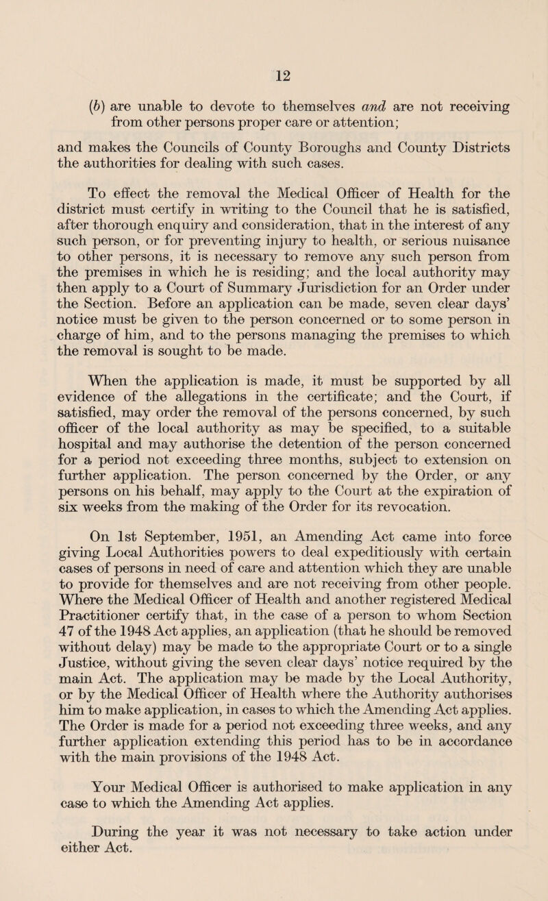 (b) are unable to devote to themselves and are not receiving from other persons proper care or attention; and makes the Councils of County Boroughs and County Districts the authorities for dealing with such cases. To effect the removal the Medical Officer of Health for the district must certify in writing to the Council that he is satisfied, after thorough enquiry and consideration, that in the interest of any such person, or for preventing injury to health, or serious nuisance to other persons, it is necessary to remove any such person from the premises in which he is residing; and the local authority may then apply to a Court of Summary Jurisdiction for an Order under the Section. Before an application can be made, seven clear days’ notice must be given to the person concerned or to some person in charge of him, and to the persons managing the premises to which the removal is sought to be made. When the application is made, it must be supported by all evidence of the allegations in the certificate; and the Court, if satisfied, may order the removal of the persons concerned, by such officer of the local authority as may be specified, to a suitable hospital and may authorise the detention of the person concerned for a period not exceeding three months, subject to extension on further application. The person concerned by the Order, or any persons on his behalf, may apply to the Court at the expiration of six weeks from the making of the Order for its revocation. On 1st September, 1951, an Amending Act came into force giving Local Authorities powers to deal expeditiously with certain cases of persons in need of care and attention which they are unable to provide for themselves and are not receiving from other people. Where the Medical Officer of Health and another registered Medical Practitioner certify that, in the case of a person to whom Section 47 of the 1948 Act applies, an application (that he should be removed without delay) may be made to the appropriate Court or to a single Justice, without giving the seven clear days’ notice required by the main Act. The application may be made by the Local Authority, or by the Medical Officer of Health where the Authority authorises him to make application, in cases to which the Amending Act applies. The Order is made for a period not exceeding three weeks, and any further application extending this period has to be in accordance with the main provisions of the 1948 Act. Your Medical Officer is authorised to make application in any case to which the Amending Act applies. During the year it was not necessary to take action under either Act.