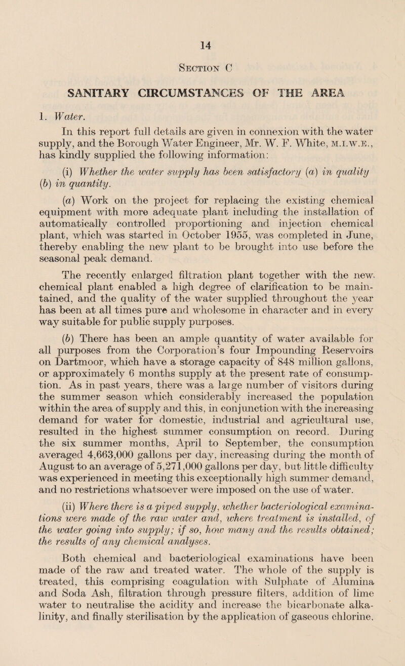 Section C SANITARY CIRCUMSTANCES OF THE AREA 1. Water. In this report full details are given in connexion with the water supply, and the Borough Water Engineer, Mr. W. F. White, m.i.w.e., has kindly supplied the following information: (i) Whether the water supply has been satisfactory (a) in quality (b) in quantity. (a) Work on the project for replacing the existing chemical equipment with more adequate plant including the installation of automatically controlled proportioning and injection chemical plant, which was started in October 1955, was completed in June, thereby enabling the new plant to be brought into use before the seasonal peak demand. The recently enlarged filtration plant together with the new. chemical plant enabled a high degree of clarification to be main¬ tained, and the quality of the water supplied throughout the year has been at all times pure and wholesome in character and in every way suitable for public supply purposes. (b) There has been an ample quantity of water available for all purposes from the Corporation’s four Impounding Reservoirs on Dartmoor, which have a storage capacity of 848 million gallons, or approximately 6 months supply at the present rate of consump¬ tion. As in past years, there was a laige number of visitors during the summer season which considerably increased the population within the area of supply and this, in conjunction with the increasing demand for water for domestic, industrial and agricultural use, resulted in the highest summer consumption on record. During the six summer months, April to September, the consumption averaged 4,663,000 gallons per day, increasing during the month of August to an average of 5,271,000 gallons per day, but little difficulty was experienced in meeting this exceptionally high summer demand, and no restrictions whatsoever were imposed on the use of water. (ii) Where there is a piped supply, whether bacteriological examina¬ tions were made of the raw ivater and, where treatment is installed, of the water going into supply; if so, how many and the results obtained; the results of any chemical analyses. Both chemical and bacteriological examinations have been made of the raw and treated water. The wFole of the supply is treated, this comprising coagulation with Sulphate of Alumina and Soda Ash, filtration through pressure filters, addition of lime water to neutralise the acidity and increase the bicarbonate alka¬ linity, and finally sterilisation by the application of gaseous chlorine.