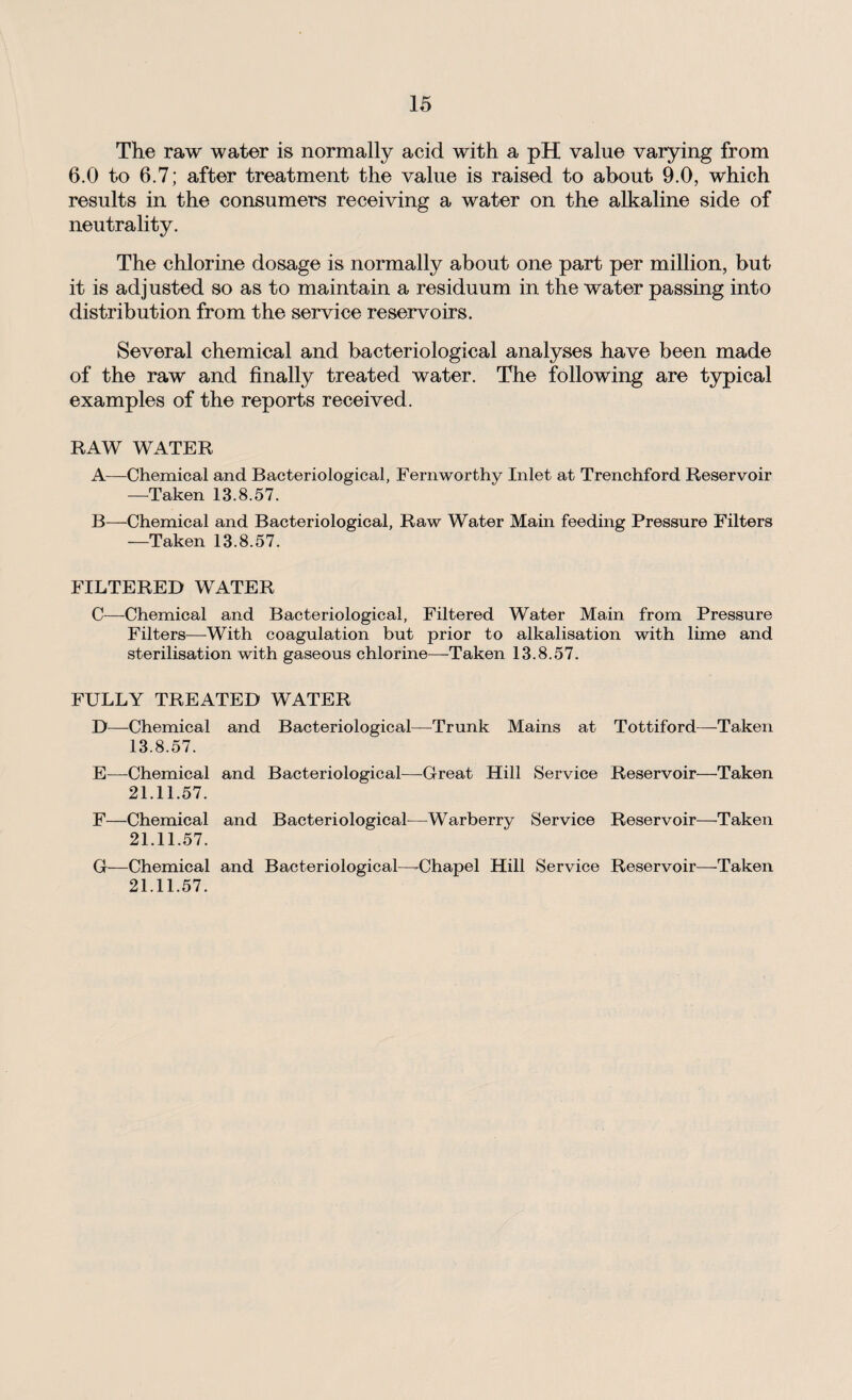 The raw water is normally acid with a pH value varying from 6.0 to 6.7; after treatment the value is raised to about 9.0, which results in the consumers receiving a water on the alkaline side of neutrality. The chlorine dosage is normally about one part per million, but it is adjusted so as to maintain a residuum in the water passing into distribution from the service reservoirs. Several chemical and bacteriological analyses have been made of the raw and finally treated water. The following are typical examples of the reports received. RAW WATER A—Chemical and Bacteriological, Fernworthy Inlet at Trenchford Reservoir —Taken 13.8.57. B—Chemical and Bacteriological, Raw Water Main feeding Pressure Filters —Taken 13.8.57. FILTERED WATER C—Chemical and Bacteriological, Filtered Water Main from Pressure Filters—With coagulation but prior to alkalisation with lime and sterilisation with gaseous chlorine—Taken 13.8.57. FULLY TREATED WATER D—Chemical and Bacteriological—Trunk Mains at Tottiford—-Taken 13.8.57. E—Chemical and Bacteriological—-Great Hill Service Reservoir—Taken 21.11.57. F—Chemical and Bacteriological—Warberry Service Reservoir—Taken 21.11.57. G—Chemical and Bacteriological—-Chapel Hill Service Reservoir—-Taken 21.11.57.