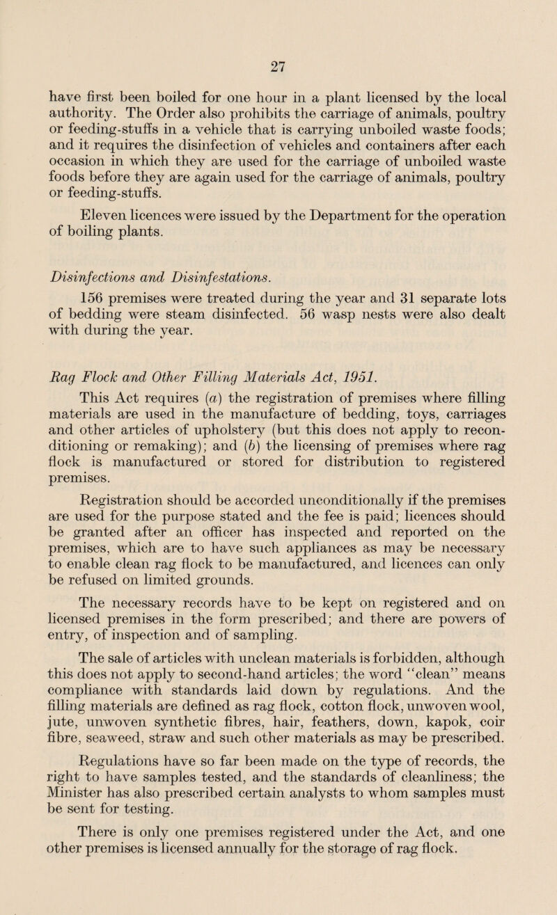 have first been boiled for one hour in a plant licensed by the local authority. The Order also prohibits the carriage of animals, poultry or feeding-stuffs in a vehicle that is carrying unboiled waste foods; and it requires the disinfection of vehicles and containers after each occasion in which they are used for the carriage of unboiled waste foods before they are again used for the carriage of animals, poultry or feeding-stuffs. Eleven licences were issued by the Department for the operation of boiling plants. Disinfections and Disinfestations. 156 premises were treated during the year and 31 separate lots of bedding were steam disinfected. 56 wasp nests were also dealt with during the year. Rag Flock and Other Filling Materials Act, 1951. This Act requires (a) the registration of premises where filling materials are used in the manufacture of bedding, toys, carriages and other articles of upholstery (but this does not apply to recon¬ ditioning or remaking); and (6) the licensing of premises where rag flock is manufactured or stored for distribution to registered premises. Registration should be accorded unconditionally if the premises are used for the purpose stated and the fee is paid; licences should be granted after an officer has inspected and reported on the premises, which are to have such appliances as may be necessary to enable clean rag flock to be manufactured, and licences can only be refused on limited grounds. The necessary records have to be kept on registered and on licensed premises in the form prescribed; and there are powers of entry, of inspection and of sampling. The sale of articles with unclean materials is forbidden, although this does not apply to second-hand articles; the word “clean” means compliance with standards laid down by regulations. And the filling materials are defined as rag flock, cotton flock, unwoven wool, jute, unwoven synthetic fibres, hair, feathers, down, kapok, coir fibre, seaweed, straw and such other materials as may be prescribed. Regulations have so far been made on the type of records, the right to have samples tested, and the standards of cleanliness; the Minister has also prescribed certain analysts to whom samples must be sent for testing. There is only one premises registered under the Act, and one other premises is licensed annually for the storage of rag flock.