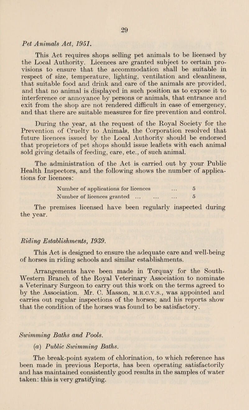 Pet Animals Act, 1951. This Act requires shops selling pet animals to be licensed by the Local Authority. Licences are granted subject to certain pro¬ visions to ensure that the accommodation shall be suitable in respect of size, temperature, lighting, ventilation and cleanliness, that suitable food and drink and care of the animals are provided, and that no animal is displayed in such position as to expose it to interference or annoyance by persons or animals, that entrance and exit from the shop are not rendered difficult in case of emergency, and that there are suitable measures for fire prevention and control. During the year, at the request of the Royal Society for the Prevention of Cruelty to Animals, the Corporation resolved that future licences issued by the Local Authority should be endorsed that proprietors of pet shops should issue leaflets with each animal sold giving details of feeding, care, etc., of such animal. The administration of the Act is carried out by your Public Health Inspectors, and the following shows the number of applica¬ tions for licences: Number of applications for licences ... 5 Number of licences granted ... ... ... 5 The premises licensed have been regularly inspected during the year. Riding Establishments, 1939. This Act is designed to ensure the adequate care and well-being of horses in riding schools and similar establishments. Arrangements have been made in Torquay for the South- Western Branch of the Royal Veterinary Association to nominate a Veterinary Surgeon to carry out this work on the terms agreed to by the Association. Mr. C. Masson, m.r.c.v.s., was appointed and carries out regular inspections of the horses; and his reports show that the condition of the horses was found to be satisfactory. Swimming Baths and Pools. (a) Public Swimming Baths. The break-point system of chlorination, to which reference has been made in previous Reports, has been operating satisfactorily and has maintained consistently good results in the samples of water taken: this is very gratifying.