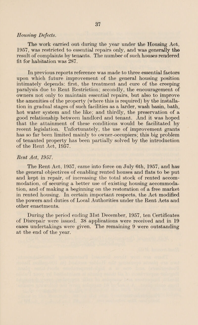 Housing Defects. The work carried out during the year under the Housing Act, 1957, was restricted to essential repairs only, and was generally the result of complaints by tenants. The number of such houses rendered fit for habitation was 287. In previous reports reference was made to three essential factors upon which future improvement of the general housing position intimately depends: first, the treatment and cure of the creeping paralysis due to Rent Restriction; secondly, the encouragement of owners not only to maintain essential repairs, but also to improve the amenities of the property (where this is required) by the installa¬ tion in gradual stages of such facilities as a larder, wash basin, bath, hot water system and the like; and thirdly, the preservation of a good relationship between landlord and tenant. And it was hoped that the attainment of these conditions would be facilitated by recent legislation. Unfortunately, the use of improvement grants has so far been limited mainly to owner-occupiers; this big problem, of tenanted property ha,s been partially solved by the introduction of the Rent Act, 1957. Rent Act, 1957. The Rent Act, 1957, came into force on July 6th, 1957, and has the general objectives of enabling rented houses and flats to be put and kept in repair, of increasing the total stock of rented accom¬ modation, of securing a better use of existing housing accommoda¬ tion, and of making a beginning on the restoration of a free market in rented housing. In certain important respects, the Act modified the powers and duties of Local Authorities under the Rent Acts and other enactments. During the period ending 31st December, 1957, ten Certificates of Disrepair were issued. 38 applications were received and in 19 cases undertakings were given. The remaining 9 were outstanding at the end of the year.