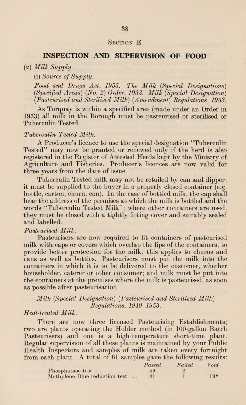 Section E INSPECTION AND SUPERVISION OF FOOD (a) Milk Supply. (i) Source of Supply. Food and Drugs Act, 1955. The Milk {Special Designations) {Specified Areas) {No. 2) Order, 1953. Milk {Special Designation) {Pasteurised and Sterilised Milk) {Amendment) Regulations, 1953. As Torquay is within a specified area (made under an Order in 1953) all milk in the Borough must be pasteurised or sterilised or Tuberculin Tested. Tuberculin Tested Milk. A Producer’s licence to use the special designation “Tuberculin Tested” may now be granted or renewed only if the herd is also registered in the Register of Attested Herds kept by the Ministry of Agriculture and Fisheries. Producer’s licences are now valid for three years from the date of issue. Tuberculin Tested milk may not be retailed by can and dipper; it must be supplied to the buyer in a properly closed container (e.g. bottle, carton, churn, can). In the case of bottled milk, the cap shall bear the address of the premises at which the milk is bottled and the words “Tuberculin Tested Milk”; where other containers are used, they must be closed with a tightly fitting cover and suitably sealed and labelled. Pasteurised Milk. Pasteurisers are now required to fit containers of pasteurised milk with caps or covers which overlap the lips of the containers, to provide better protection for the milk: this applies to churns and cans as well as bottles. Pasteurisers must put the milk into the containers in which it is to be delivered to the customer, whether householder, caterer or other consumer; and milk must be put into the containers at the premises where the milk is pasteurised, as soon as possible after pasteurisation. Milk {Special Designation) {Pasteurised and Sterilised Milk) Regulations, 1949-1953. Heat-treated Milk. There are now three licensed Pasteurising Establishments; two are plants operating the Holder method (in 100-gallon Batch Pasteurisers) and one is a high-temperature short-time plant. Regular supervision of all these plants is maintained by your Public Health Inspectors and samples of milk are taken every fortnight from each plant. A total of 61 samples gave the following results: Passed Failed Void Phosphatase test ... ... ... 59 2 — Methylene Blue reduction test ... 41 1 19*