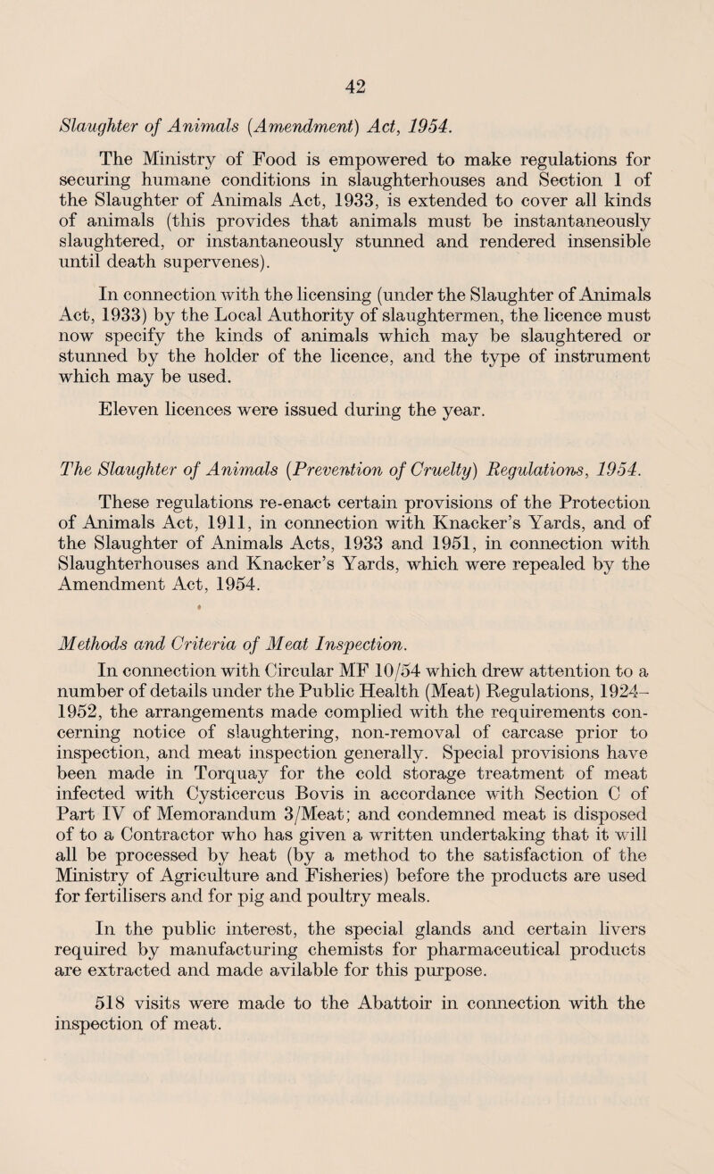 Slaughter of Animals (.Amendment) Act, 1954. The Ministry of Food is empowered to make regulations for securing humane conditions in slaughterhouses and Section 1 of the Slaughter of Animals Act, 1933, is extended to cover all kinds of animals (this provides that animals must be instantaneously slaughtered, or instantaneously stunned and rendered insensible until death supervenes). In connection with the licensing (under the Slaughter of Animals Act, 1933) by the Local Authority of slaughtermen, the licence must now specify the kinds of animals which may be slaughtered or stunned by the holder of the licence, and the type of instrument which may be used. Eleven licences were issued during the year. The Slaughter of Animals (Prevention of Cruelty) Regulations, 1954. These regulations re-enact certain provisions of the Protection of Animals Act, 1911, in connection with Knacker’s Yards, and of the Slaughter of Animals Acts, 1933 and 1951, in connection with Slaughterhouses and Knacker’s Yards, which were repealed by the Amendment Act, 1954. Methods and Criteria of Meat Inspection. In connection with Circular MF 10/54 which drew attention to a number of details under the Public Health (Meat) Regulations, 1924- 1952, the arrangements made complied with the requirements con¬ cerning notice of slaughtering, non-removal of carcase prior to inspection, and meat inspection generally. Special provisions have been made in Torquay for the cold storage treatment of meat infected with Cysticercus Bovis in accordance with Section 0 of Part IV of Memorandum 3/Meat; and condemned meat is disposed of to a Contractor who has given a written undertaking that it will all be processed by heat (by a method to the satisfaction of the Ministry of Agriculture and Fisheries) before the products are used for fertilisers and for pig and poultry meals. In the public interest, the special glands and certain livers required by manufacturing chemists for pharmaceutical products are extracted and made avilable for this purpose. 518 visits were made to the Abattoir in connection with the inspection of meat.