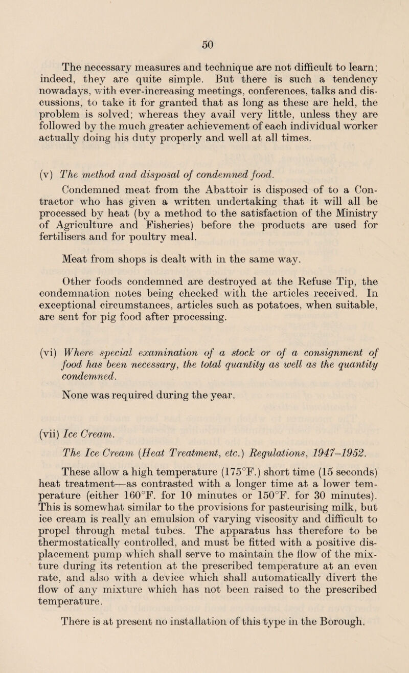 The necessary measures and technique are not difficult to learn; indeed, they are quite simple. But there is such a tendency nowadays, with ever-increasing meetings, conferences, talks and dis¬ cussions, to take it for granted that as long as these are held, the problem is solved; whereas they avail very little, unless they are followed by the much greater achievement of each individual worker actually doing his duty properly and well at all times. (v) The method and disposal of condemned food. Condemned meat from the Abattoir is disposed of to a Con¬ tractor who has given a written undertaking that it will all be processed by heat (by a method to the satisfaction of the Ministry of Agriculture and Fisheries) before the products are used for fertilisers and for poultry meal. Meat from shops is dealt with in the same way. Other foods condemned are destroyed at the Refuse Tip, the condemnation notes being checked with the articles received. In exceptional circumstances, articles such as potatoes, when suitable, are sent for pig food after processing. (vi) Where special examination of a stock or of a consignment of food has been necessary, the total quantity as well as the quantity condemned. None was required during the year. (vii) Ice Cream. The Ice Cream (Heat Treatment, etc.) Regulations, 1947-1952. These allow a high temperature (175°F.) short time (15 seconds) heat treatment—as contrasted with a longer time at a lower tem¬ perature (either 160°F. for 10 minutes or 150°F. for 30 minutes). This is somewhat similar to the provisions for pasteurising milk, but ice cream is really an emulsion of varying viscosity and difficult to propel through metal tubes. The apparatus has therefore to be thermostatically controlled, and must be fitted with a positive dis¬ placement pump which shall serve to maintain the flow of the mix¬ ture during its retention at the prescribed temperature at an even rate, and also with a device which shall automatically divert the flow of any mixture which has not been raised to the prescribed temperature. There is at present no installation of this type in the Borough.