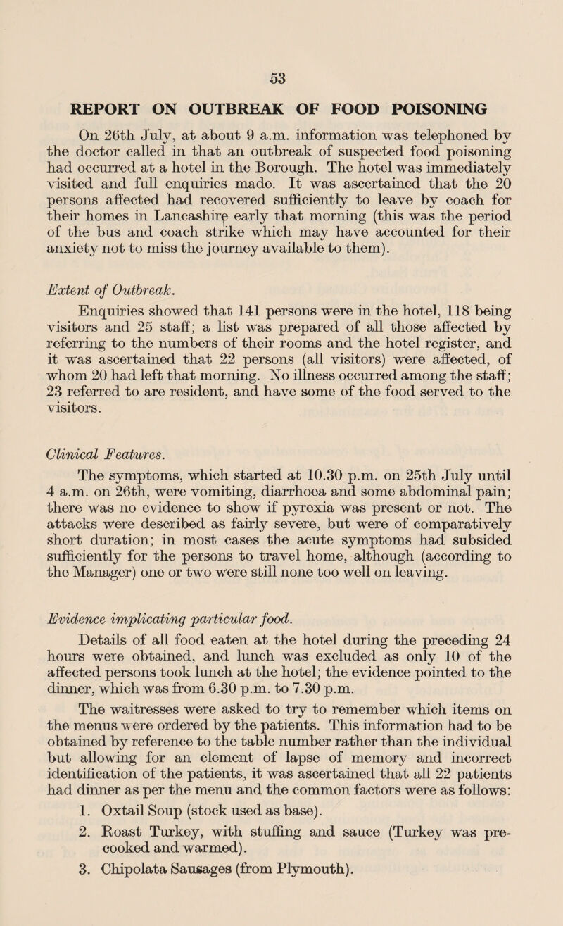REPORT ON OUTBREAK OF FOOD POISONING On 26th July, at about 9 a.m. information was telephoned by the doctor called in that an outbreak of suspected food poisoning had occurred at a hotel in the Borough. The hotel was immediately visited and full enquiries made. It was ascertained that the 20 persons affected had recovered sufficiently to leave by coach for their homes in Lancashire early that morning (this was the period of the bus and coach strike which may have accounted for their anxiety not to miss the journey available to them). Extent of Outbreak. Enquiries showed that 141 persons were in the hotel, 118 being visitors and 25 staff; a list was prepared of all those affected by referring to the numbers of their rooms and the hotel register, and it was ascertained that 22 persons (all visitors) were affected, of whom 20 had left that morning. No illness occurred among the staff; 23 referred to are resident, and have some of the food served to the visitors. Clinical Features. The symptoms, which started at 10.30 p.m. on 25th July until 4 a.m. on 26th, were vomiting, diarrhoea and some abdominal pain; there was no evidence to show if pyrexia was present or not. The attacks were described as fairly severe, but were of comparatively short duration; in most cases the acute symptoms had subsided sufficiently for the persons to travel home, although (according to the Manager) one or two were still none too well on leaving. Evidence implicating particular food. Details of all food eaten at the hotel during the preceding 24 hours were obtained, and lunch was excluded as only 10 of the affected persons took lunch at the hotel; the evidence pointed to the dinner, which was from 6.30 p.m. to 7.30 p.m. The waitresses were asked to try to remember which items on the menus were ordered by the patients. This information had to be obtained by reference to the table number rather than the individual but allowing for an element of lapse of memory and incorrect identification of the patients, it was ascertained that all 22 patients had dinner as per the menu and the common factors were as follows: 1. Oxtail Soup (stock used as base). 2. Roast Turkey, with stuffing and sauce (Turkey was pre¬ cooked and warmed). 3. Chipolata Sausages (from Plymouth).