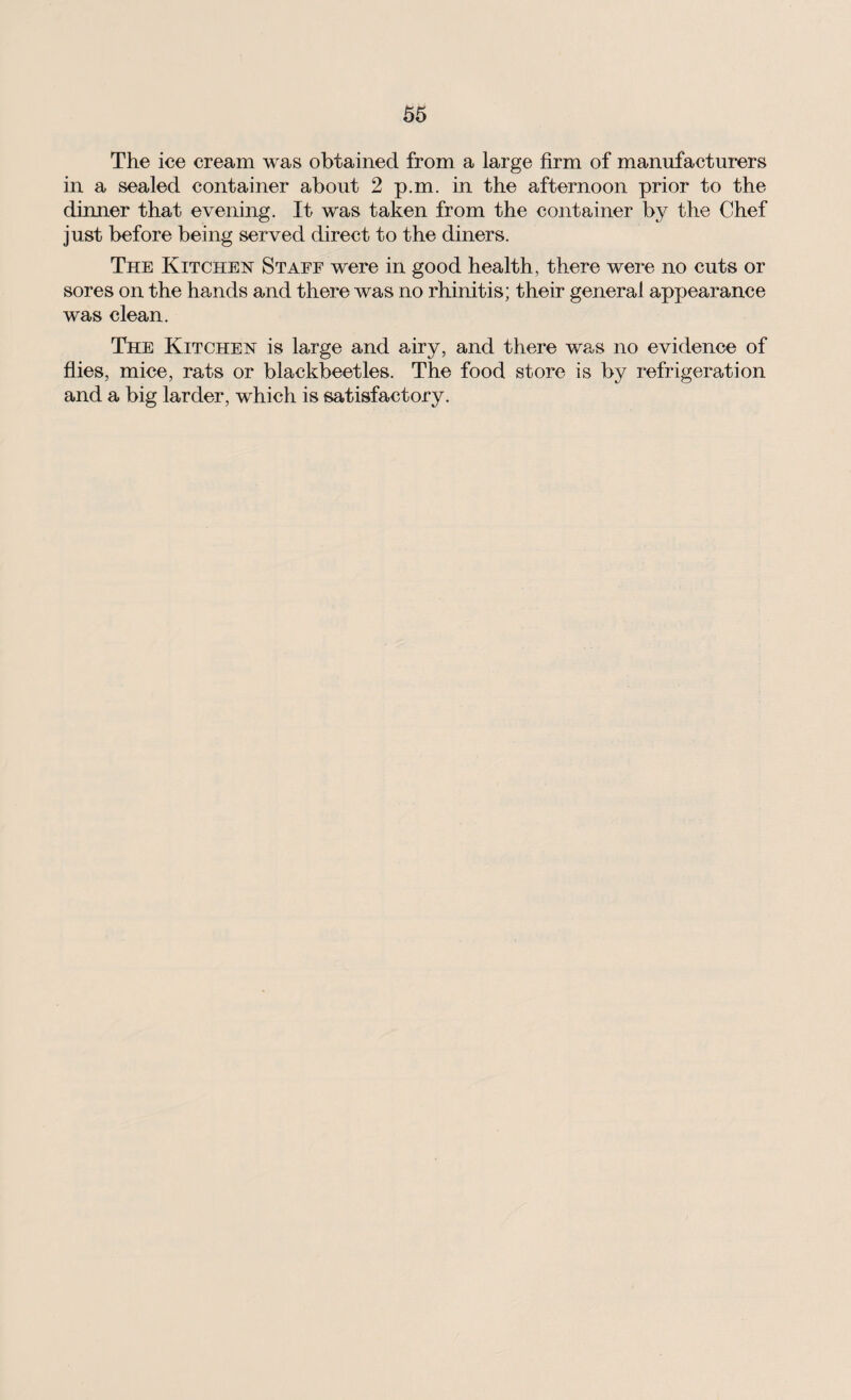 The ice cream was obtained from a large firm of manufacturers in a sealed container about 2 p.m. in the afternoon prior to the dinner that evening. It was taken from the container by the Chef just before being served direct to the diners. The Kitchen Staff were in good health, there were no cuts or sores on the hands and there was no rhinitis; their general appearance was clean. The Kitchen is large and airy, and there was no evidence of flies, mice, rats or blackbeetles. The food store is by refrigeration and a big larder, which is satisfactory.