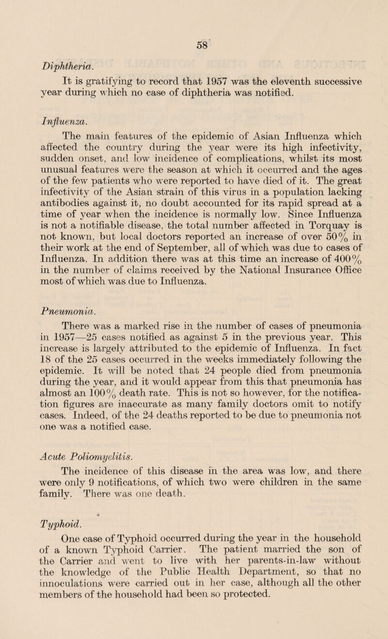 Diphtheria. It is gratifying to record that 1957 was the eleventh successive year during which no case of diphtheria was notified. Influenza. The main features of the epidemic of Asian Influenza which affected the country during the year were its high infectivity, sudden onset, and low incidence of complications, whilst its most unusual features were the season at which it occurred and the ages of the few patients who were reported to have died of it. The great infectivity of the Asian strain of this virus in a population lacking antibodies against it, no doubt accounted for its rapid spread at a time of year when the incidence is normally low. Since Influenza is not a notifiable disease, the total number affected in Torquay is not known, but local doctors reported an increase of over 50% in their work at the end of September, all of which was due to cases of Influenza. In addition there was at this time an increase of 400% in the number of claims received by the National Insurance Office most of which was due to Influenza. Pneumonia. There was a marked rise in the number of cases of pneumonia in 1957—25 cases notified as against 5 in the previous year. This increase is largely attributed to the epidemic of Influenza. In fact 18 of the 25 cases occurred in the weeks immediately following the epidemic. It will be noted that 24 people died from pneumonia during the year, and it would appear from this that pneumonia has almost an 100% death rate. This is not so however, for the notifica¬ tion figures are inaccurate as many family doctors omit to notify cases. Indeed, of the 24 deaths reported to be due to pneumonia not one was a notified case. Acute Poliomyelitis. The incidence of this disease in the area was low, and there were only 9 notifications, of which two were children in the same family. There was one death. Typhoid. One case of Typhoid occurred during the year in the household of a known Typhoid Carrier. The patient married the son of the Carrier and went to live with her parents-in-law without the knowledge of the Public Health Department, so that no innoculations were carried out in her case, although all the other members of the household had been so protected.