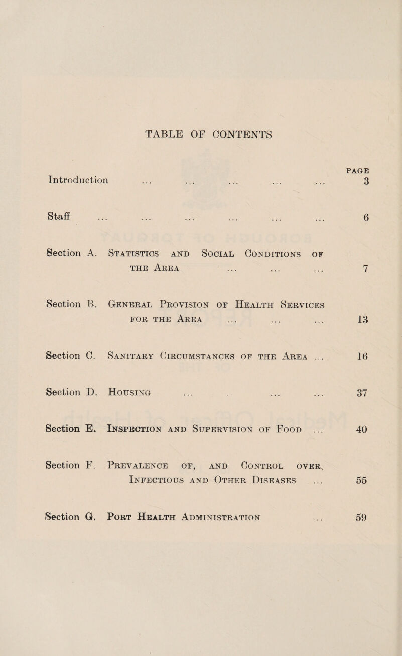 TABLE OF CONTENTS PAGE Introduction ... ... ... ... ... 3 Section A. Statistics and Social Conditions of the Area ... ... ... 7 Section B. General Provision of Health Services for the Area ... ... ... 13 Section C. Sanitary Circumstances of the Area ... 16 Section D. Housing ... . ... ... 37 Section E. Inspection and Supervision of Food ... 40 Section F. Prevalence of, and Control over, Infectious and Other Diseases ... 55 Section G. Port Health Administration ... 59