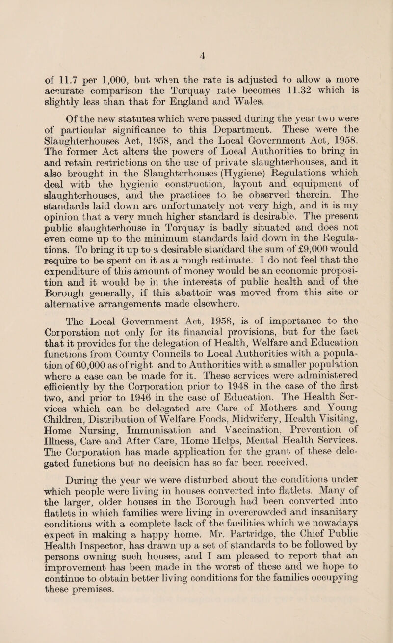 of 11.7 per 1,000, but whm the rate is adjusted to allow a more accurate comparison the Torquay rate becomes 11.32 which is slightly less than that for England and Wales. Of the new statutes which were passed during the year two were of particular significance to this Department. These were the Slaughterhouses Act, 1958, and the Local Government Act, 1958. The former Act alters the powers of Local Authorities to bring in and retain restrictions on the use of private slaughterhouses, and it also brought in the Slaughterhouses (Hygiene) Regulations which deal with the hygienic construction, layout and equipment of slaughterhouses, and the practices to be observed therein. The standards laid down are unfortunately not very high, and it is my opinion that a very much higher standard is desirable. The present public slaughterhouse in Torquay is badly situated and does not even come up to the minimum standards laid down in the Regula¬ tions. To bring it up to a desirable standard the sum of £9,000 would require to be spent on it as a rough estimate. I do not feel that the expenditure of this amount of money would be an economic proposi¬ tion and it would be in the interests of public health and of the Borough generally, if this abattoir was moved from this site or alternative arrangements made elsewhere. The Local Government Act, 1958, is of importance to the Corporation not only for its financial provisions, but for the fact that it provides for the delegation of Health, Welfare and Education functions from County Councils to Local Authorities with a popula¬ tion of 60,000 as of right and to Authorities with a smaller population where a case can be made for it. These services were administered efficiently by the Corporation prior to 1948 in the case of the first two, and prior to 1946 in the case of Education. The Health Ser¬ vices which can be delegated are Care of Mothers and Young Children, Distribution of Welfare Foods, Midwifery, Health Visiting, Home Nursing, Immunisation and Vaccination, Prevention of Illness, Care and After Care, Home Helps, Mental Health Services. The Corporation has made application for the grant of these dele¬ gated functions but no decision has so far been received. During the year we were disturbed about the conditions under which people were living in houses converted into flatlets. Many of the larger, older houses in the Borough had been converted into flatlets in which families were living in overcrowded and insanitary conditions with a complete lack of the facilities which we nowadays expect in making a happy home. Mr. Partridge, the Chief Public Health Inspector, has drawn up a set of standards to be followed by persons owning such houses, and I am pleased to report that an improvement has been made in the worst of these and we hope to continue to obtain better living conditions for the families occupying these premises.