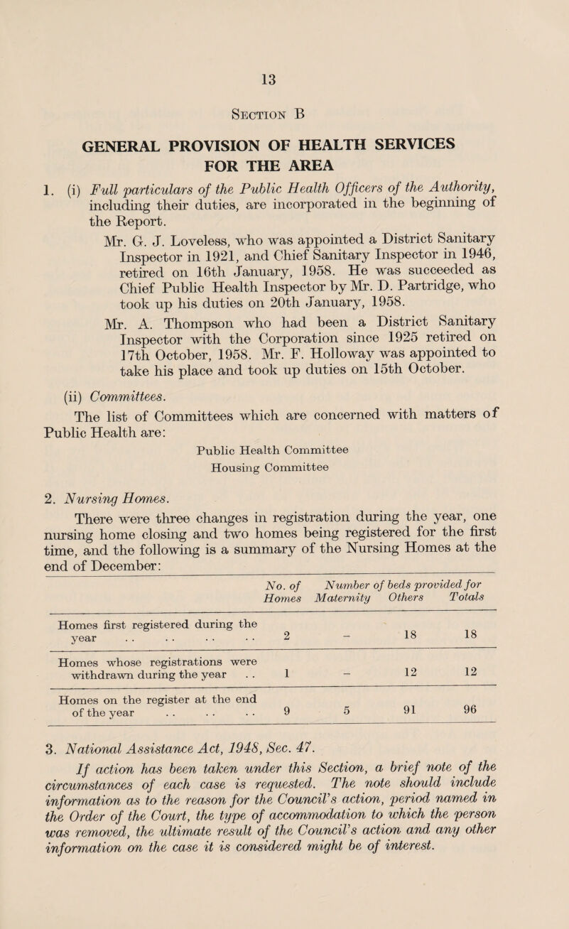 Section B GENERAL PROVISION OF HEALTH SERVICES FOR THE AREA 1. (i) Full particulars of the Public Health Officers of the Authority, including their duties, are incorporated in the beginning of the Report. Mr. G. J. Loveless, who was appointed a District Sanitary Inspector in 1921, and Chief Sanitary Inspector in 1946, retired on 16th January, 1958. He was succeeded as Chief Public Health Inspector by Mr. D. Partridge, who took up his duties on 20th January, 1958. Mr. A. Thompson who had been a District Sanitary Inspector with the Corporation since 1925 retired on 17th October, 1958. Mr. F. Holloway was appointed to take his place and took up duties on 15th October. (ii) Committees. The list of Committees which are concerned with matters of Public Health are: Public Health Committee Housing Committee 2. Nursing Homes. There were three changes in registration during the year, one nursing home closing and two homes being registered for the first time, and the following is a summary of the Nursing Homes at the end of December: No. of Homes Number Maternity of beds provided for Others Totals Homes first registered during the year 2 — 18 18 Homes whose registrations were withdrawn during the year 1 — 12 12 Homes on the register at the end of the year 9 5 91 96 3. National Assistance Act, 194S, Sec. 47. If action has been taken under this Section, a brief note of the circumstances of each case is requested. The note should include information as to the reason for the Council's action, period named in the Order of the Court, the type of accommodation to which the person was removed, the ultimate result of the Council's action and any other information on the case it is considered might be of interest.