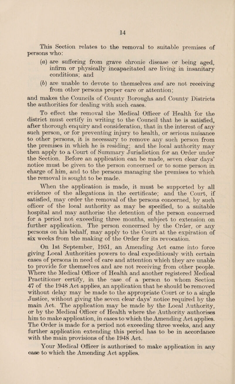 This Section relates to the removal to suitable premises of persons who: {a) are suffering from grave chronic disease or being aged, infirm or physically incapacitated are living in insanitary conditions; and (6) are unable to devote to themselves and are not receiving from other persons proper care or attention; and makes the Councils of County Boroughs and County Districts the authorities for dealing with such cases. To effect the removal the Medical Officer of Health for the district must certify in writing to the Council that he is satisfied, after thorough enquiry and consideration, that in the interest of any such person, or for preventing injury to health, or serious nuisance to other persons, it is necessary to remove any such person from the premises in which he is residing; and the local authority may then apply to a Court of Summary Jurisdiction for an Order under the Section. Before an application can be made, seven clear days’ notice must be given to the person concerned or to some person in charge of him, and to the persons managing the premises to which the removal is sought to be made. When the application is made, it must be supported by all evidence of the allegations in the certificate; and the Court, if satisfied, may order the removal of the persons concerned, by such officer of the local authority as may be specified, to a suitable hospital and may authorise the detention of the person concerned for a period not exceeding three months, subject to extension on further application. The person concerned by the Order, or any persons on his behalf, may apply to the Court at the expiration of six weeks from the making of the Order for its revocation. On 1st September, 1951, an Amending Act came into force giving Local Authorities powers to deal expeditiously with certain cases of persons in need of care and attention which they are unable to provide for themselves and are not receiving from other people. Where the Medical Officer of Health and another registered Medical Practitioner certify, in the case of a person to whom Section 47 of the 1948 Act applies, an application that he should be removed without delay may be made to the appropriate Court or to a single Justice, without giving the seven clear days’ notice required by the main Act. The application may be made by the Local Authority, or by the Medical Officer of Health where the Authority authorises him to make application, in cases to which the Amending Act applies. The Order is made for a period not exceeding three weeks, and any further application extending this period has to be in accordance with the main provisions of the 1948 Act. Your Medical Officer is authorised to make application in any case to which the Amending Act applies.