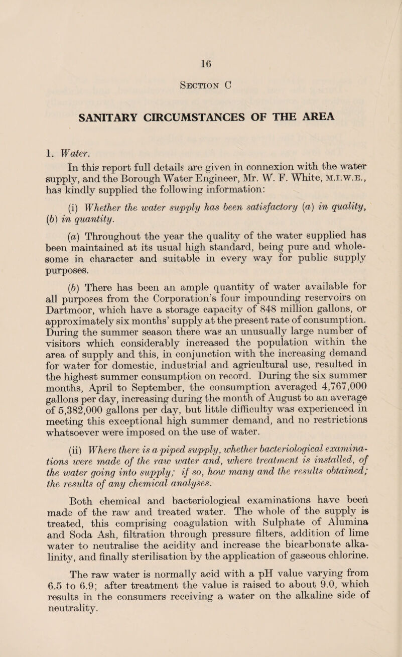 Section C SANITARY CIRCUMSTANCES OF THE AREA 1. Water. In this report full details are given in connexion with the water supply, and the Borough Water Engineer, Mr. W. F. White, m.i.w.e., has kindly supplied the following information: (i) Whether the water supply has been satisfactory (a) in quality, (b) in quantity. (а) Throughout the year the quality of the water supplied has been maintained at its usual high standard, being pure and whole¬ some in character and suitable in every way for public supply purposes. (б) There has been an ample quantity of water available for all purposes from the Corporation’s four impounding reservoirs on Dartmoor, which have a storage capacity of 848 million gallons, or approximately six months’ supply at the present rate of consumption. During the summer season there was an unusually large number of visitors which considerably increased the population within the area of supply and this, in conjunction with the increasing demand for water for domestic, industrial and agricultural use, resulted in the highest summer consumption on record. During the six summer months, April to September, the consumption averaged 4,767,000 gallons per day, increasing during the month of August to an average of 5,382,000 gallons per day, but little difficulty was experienced in meeting this exceptional high summer demand, and no restrictions whatsoever were imposed on the use of water. (ii) Where there is a piped supply, whether bacteriological examina¬ tions were made of the raw water and, where treatment is installed, of the water going into supply; if so, how many and the results obtained; the results of any chemical analyses. Both chemical and bacteriological examinations have been made of the raw and treated water. The whole of the supply is treated, this comprising coagulation with Sulphate of Alumina and Soda Ash, filtration through pressure filters, addition of lime water to neutralise the acidity and increase the bicarbonate alka¬ linity, and finally sterilisation by the application of gaseous chlorine. The raw water is normally acid with a pH value varying from 6.5 to 6.9; after treatment the value is raised to about 9.0, which results in the consumers receiving a water on the alkaline side of neutrality.