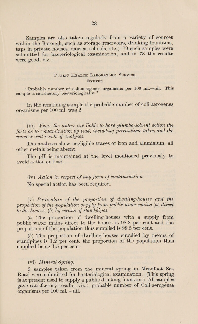 Samples are also taken regularly from a variety of sources within the Borough, such as storage reservoirs, drinking fountains, taps in private houses, dairies, schools, etc.; 79 such samples were submitted for bacteriological examination, and in 78 the results w'ere good, viz.: Public Health Laboratory Service Exeter “Probable number of coli-aerogenes organisms per 100 ml.—nil. This sample is satisfactory bacteriologically.” In the remaining sample the probable number of coli-aerogenes organisms per 100 ml. was 2. (iii) Where the waters are liable to have plumbo-solvent action the facts as to contamination by lead, including precautions taken and the number and result of analyses. The analyses show negligible traces of iron and aluminium, all other metals being absent. The pH is maintained at the level mentioned previously to avoid action on lead. (iv) Action in respect of any form of contamination. No special action has been required. (v) Particulars of the proportion of dwelling-houses and the proportion of the population supply from public water mains (a) direct to the houses, (b) by means of standpipes. (a) The proportion of dwelling-houses with a supply from public water mains direct to the houses is 98.8 per cent and the proportion of the population thus supplied is 98.5 per cent. (b) The proportion of dwelling-houses supplied by means of standpipes is 1.2 per cent, the proportion of the population thus supplied being 1.5 per cent. (vi) Mineral Spring. 3 samples taken from the mineral spring in Meadfoot Sea Road were submitted foi bacteriological examination. (This spring is at present used to supply a public drinking fountain.) All samples gave satisfactory results, viz.: probable number of Coli-aerogenes organisms per 100 ml. - nil.