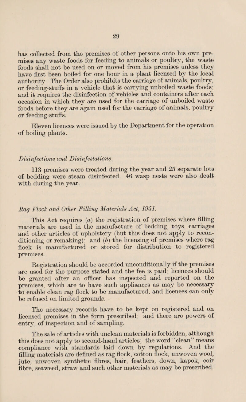 has collected from the premises of other persons onto his own pre¬ mises any waste foods for feeding to animals or poultry, the waste foods shall not be used on or moved from his premises unless they have first been boiled for one hour in a plant licensed by the local authority. The Order also prohibits the carriage of animals, poultry, or feeding-stuffs in a vehicle that is carrying unboiled waste foods; and it requires the disinfection of vehicles and containers after each occasion in which they are used for the carriage of unboiled waste foods before they are again used for the carriage of animals, poultry or feeding-stuffs. Eleven licences were issued by the Department for the operation of boiling plants. Disinfections and Disinfestations. 113 premises were treated during the year and 25 separate lots of bedding were steam disinfected. 46 wasp nests were also dealt with during the year. Rag Flock and Other Filling Materials Act, 1951. This Act requires (a) the registration of premises where filling materials are used in the manufacture of bedding, toys, carriages and other articles of upholstery (but this does not apply to recon¬ ditioning or remaking); and (h) the licensing of premises where rag flock is manufactured or stored for distribution to registered premises. Registration should be accorded unconditionally if the premises are used for the purpose stated and the fee is paid; licences should be granted after an officer has inspected and reported on the premises, which are to have such appliances as may be necessary to enable clean rag flock to be manufactured, and licences can only be refused on limited grounds. The necessary records have to be kept on registered and on licensed premises in the form prescribed; and there are powers of entry, of inspection and of sampling. The sale of articles with unclean materials is forbidden, although this does not apply to second-hand articles; the word “clean” means compliance with standards laid down by regulations. And the filling materials are defined as rag flock, cotton flock, unwoven wool, jute, unwoven synthetic fibres, hair, feathers, down, kapok, coir fibre, seaweed, straw and such other materials as may be prescribed.