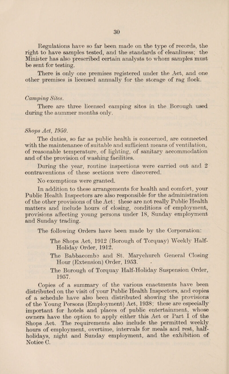 Regulations have so far been made on the type of records, the right to have samples tested, and the standards of cleanliness; the Minister has also prescribed certain analysts to whom samples must be sent for testing. There is only one premises registered under the Act, and one other premises is licensed annually for the storage of rag flock. Camping Sites. There are three licensed camping sites in the Borough used during the auinmer months only. Shops Act, 1950. The duties, so far as public health is concerned, are connected with the maintenance of suitable and sufficient means of ventilation, of reasonable temperature, of lighting, of sanitary accommodation and of the provision of washing facilities. During the year, routine inspections were carried out and 2 contraventions of these sections were discovered. No exemptions were granted. In addition to these arrangements for health and comfort, your Public Health Inspectors are also responsible for the administration of the other provisions of the Act; these are not really Public Health matters and include hours of closing, conditions of employment, provisions affecting young persons under 18, Sunday employment and Sunday trading. The following Orders have been made by the Corporation: The Shops Act, 1912 (Borough of Torquay) Weekly Half- Holiday Order, 1912. The Babbacombc and St. Marychurch General Closing Hour (Extension) Order, 1953. The Borough of Torquay Half-Holiday Suspension Order, 1957. Copies of a summary of the various enactments have been distributed on the visit of your Public Health Inspectors, and copies of a schedule have also been distributed showing the provisions of the Young Persons (Employment) Act, 1938; these are especially important for hotels and places of public entertainment, whose owners have the option to apply either this Act or Part I of the Shops Act. The requirements also include the permitted weekly hours of employment, overtime, intervals for meals and rest, half¬ holidays, night and Sunday employment, and the exhibition of Notice C.