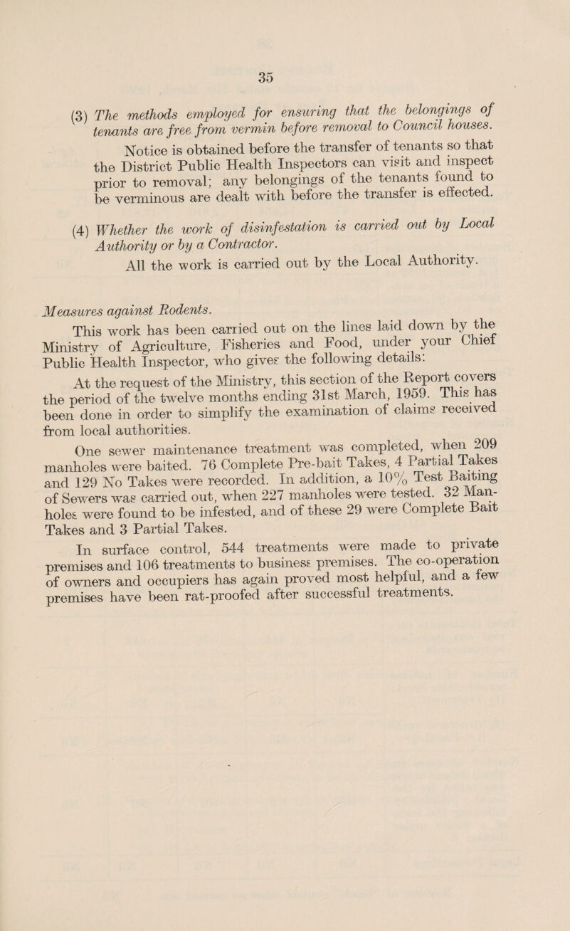 (3) The methods employed for ensuring that the belongings of tenants are free from vermin before removal to Council houses. Notice is obtained before the transfer of tenants so that the District Public Health Inspectors can visit and inspect prior to removal; any belongings of the tenants found to be verminous are dealt with before the transfer is effected. (4) Whether the work of disinfestation is carried out by Local Authority or by a Contractor. All the work is carried out by the Local Authority. Measures against Rodents. This work has been carried out on the lines laid down by the Ministry of Agriculture, Fisheries and Food, under your Chiel Public Health Inspector, who gives the following details: At the request of the Ministry, this section of the Report covers the period of the twelve months ending 31st March, 1959. This has been done in order to simplify the examination of claims received from local authorities. One sewer maintenance treatment was completed, when 209 manholes were baited. 76 Complete Pre-bait Takes, 4 Partial Ta es and 129 No Takes were recorded. In addition, a 10% Test Baiting of Sewers was carried out, when 227 manholes were tested. 32 Man¬ holes were found to be infested, and of these 29 were Complete Bait Takes and 3 Partial Takes. In surface control, 544 treatments were made to private premises and 106 treatments to business premises. The co-operation of owners and occupiers has again proved most helpful, and a few premises have been rat-proofed after successful treatments.