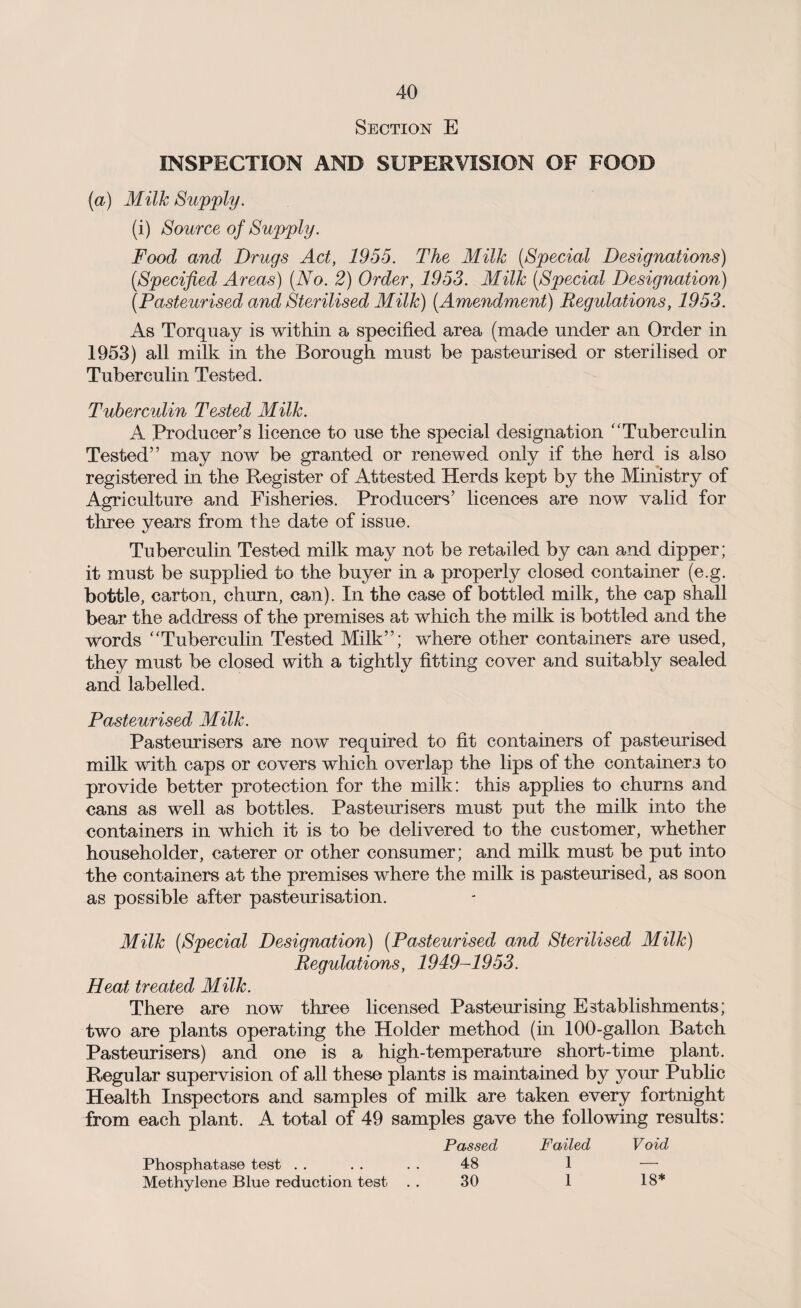 Section E INSPECTION AND SUPERVISION OF FOOD (a) Milk Supply. (i) Source of Supply. Food and Drugs Act, 1955. The Milk [Special Designations) [Specified Areas) [No. 2) Order, 1953. Milk [Special Designation) [Pasteurised and Sterilised Milk) [Amendment) Regulations, 1953. As Torquay is within a specified area (made under an Order in 1953) all milk in the Borough must be pasteurised or sterilised or Tuberculin Tested. Tuberculin Tested Milk. A Producer’s licence to use the special designation “Tuberculin Tested” may now be granted or renewed only if the herd is also registered in the Register of Attested Herds kept by the Ministry of Agriculture and Fisheries. Producers’ licences are now valid for three years from the date of issue. Tuberculin Tested milk may not be retailed by can and dipper; it must be supplied to the buyer in a properly closed container (e.g. bottle, carton, churn, can). In the case of bottled milk, the cap shall bear the address of the premises at which the milk is bottled and the words “Tuberculin Tested Milk”; where other containers are used, they must be closed with a tightly fitting cover and suitably sealed and labelled. Pasteurised Milk. Pasteurisers are now required to fit containers of pasteurised milk with caps or covers which overlap the lips of the containers to provide better protection for the milk: this applies to churns and cans as well as bottles. Pasteurisers must put the milk into the containers in which it is to be delivered to the customer, whether householder, caterer or other consumer; and milk must be put into the containers at the premises where the milk is pasteurised, as soon as possible after pasteurisation. Milk [Special Designation) [Pasteurised and Sterilised Milk) Regulations, 1949-1953. Heat treated Milk. There are now three licensed Pasteurising Establishments; two are plants operating the Holder method (in 100-gallon Batch Pasteurisers) and one is a high-temperature short-time plant. Regular supervision of all these plants is maintained by your Public Health Inspectors and samples of milk are taken every fortnight from each plant. A total of 49 samples gave the following results: Passed Failed V oid Phosphatase test . . . . 48 1 — Methylene Blue reduction test . . 30 1 18*