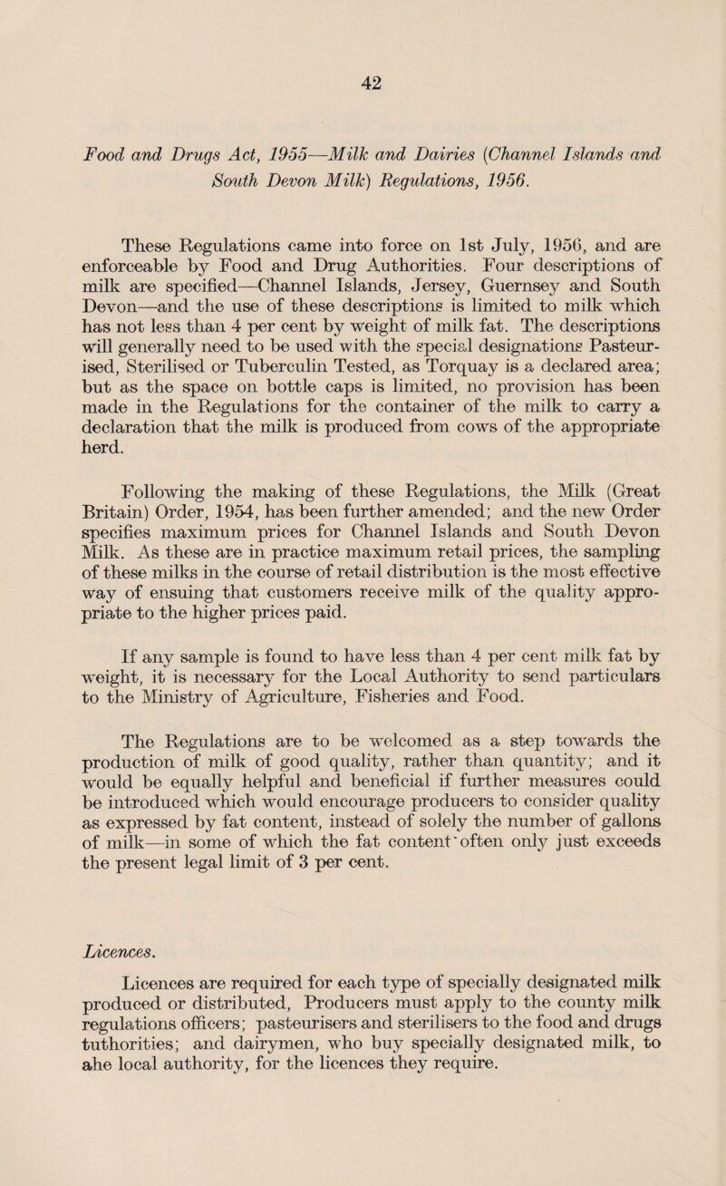 Food and Drugs Act, 1955—Milk and Dairies (Channel Islands and South Devon Milk) Regulations, 1956. These Regulations came into force on 1st July, 1956, and are enforceable by Food and Drug Authorities. Four descriptions of milk are specified—Channel Islands, Jersey, Guernsey and South Devon—and the use of these descriptions is limited to milk which has not less than 4 per cent by weight of milk fat. The descriptions will generally need to be used with the special designations Pasteur¬ ised, Sterilised or Tuberculin Tested, as Torquay is a declared area; but as the space on bottle caps is limited, no provision has been made in the Regulations for the container of the milk to carry a declaration that the milk is produced from cows of the appropriate herd. Following the making of these Regulations, the Milk (Great Britain) Order, 1954, has been further amended; and the new Order specifies maximum prices for Channel Islands and South Devon Milk. As these are in practice maximum retail prices, the sampling of these milks in the course of retail distribution is the most effective way of ensuing that customers receive milk of the quality appro¬ priate to the higher prices paid. If any sample is found to have less than 4 per cent milk fat by weight, it is necessary for the Local Authority to send particulars to the Ministry of Agriculture, Fisheries and Food. The Regulations are to be welcomed as a step towards the production of milk of good quality, rather than quantity; and it would be equally helpful and beneficial if further measures could be introduced which would encourage producers to consider quality as expressed by fat content, instead of solely the number of gallons of milk—in some of which the fat content' often only just exceeds the present legal limit of 3 per cent. Licences. Licences are required for each type of specially designated milk produced or distributed, Producers must apply to the county milk regulations officers; pasteurisers and sterilisers to the food and drugs tuthorities; and dairymen, who buy specially designated milk, to ahe local authority, for the licences they require.