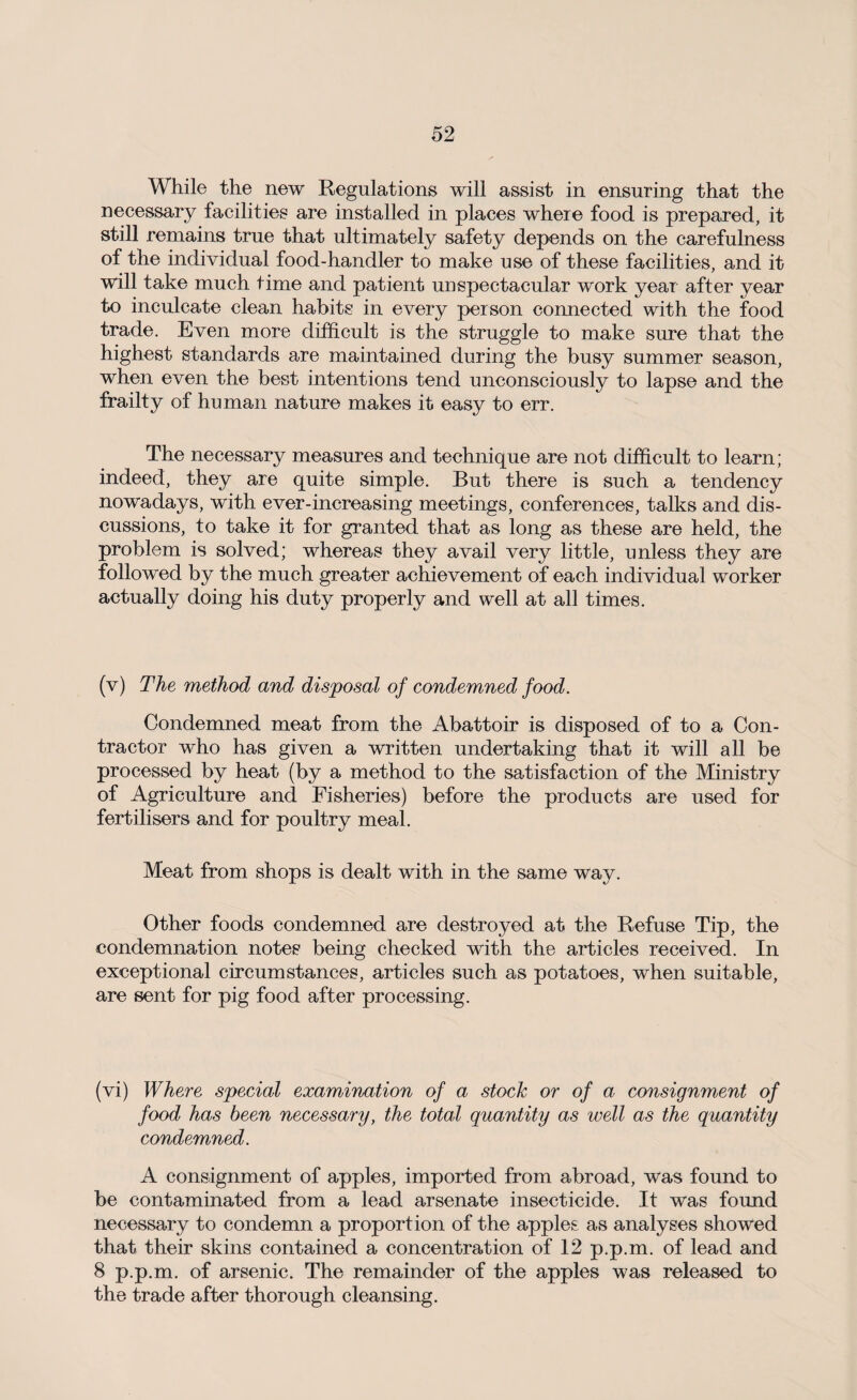 While the new Regulations will assist in ensuring that the necessary facilities are installed in places where food is prepared, it still remains true that ultimately safety depends on the carefulness of the individual food-handler to make use of these facilities, and it will take much time and patient unspectacular work year after year to inculcate clean habits in every person connected with the food trade. Even more difficult is the struggle to make sure that the highest standards are maintained during the busy summer season, when even the best intentions tend unconsciously to lapse and the frailty of human nature makes it easy to err. The necessary measures and technique are not difficult to learn; indeed, they are quite simple. But there is such a tendency nowadays, with ever-increasing meetings, conferences, talks and dis¬ cussions, to take it for granted that as long as these are held, the problem is solved; whereas they avail very little, unless they are followed by the much greater achievement of each individual worker actually doing his duty properly and well at all times. (v) The method and disposal of condemned food. Condemned meat from the Abattoir is disposed of to a Con¬ tractor who has given a written undertaking that it will all be processed by heat (by a method to the satisfaction of the Ministry of Agriculture and Fisheries) before the products are used for fertilisers and for poultry meal. Meat from shops is dealt with in the same way. Other foods condemned are destroyed at the Refuse Tip, the condemnation notes being checked with the articles received. In exceptional circumstances, articles such as potatoes, when suitable, are sent for pig food after processing. (vi) Where special examination of a stock or of a consignment of food has been necessary, the total quantity as well as the quantity condemned. A consignment of apples, imported from abroad, was found to be contaminated from a lead arsenate insecticide. It was found necessary to condemn a proportion of the apples as analyses showed that their skins contained a concentration of 12 p.p.m. of lead and 8 p.p.m. of arsenic. The remainder of the apples was released to the trade after thorough cleansing.