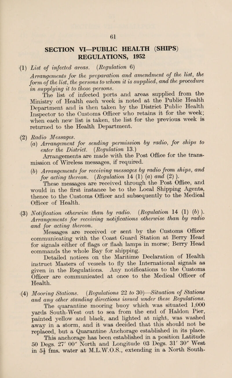 SECTION VI—PUBLIC HEALTH (SHIPS) REGULATIONS, 1952 (1) List of infected areas. (Regulation 6) Arrangements for the preparation and amendment of the list, the form of the list, the persons to whom it is supplied, and the procedure in supplying it to those persons. The list of infected ports and areas supplied from the Ministry of Health each week is noted at the Public Health Department and is then taken by the District Public Health Inspector to the Customs Officer who retains it for the week; when each new list is taken, the list for the previous week is returned to the Health Department. (2) Radio Messages. (а) Arrangement for sending permission by radio, for ships to enter the District. (Regulation 13.) Arrangements are made with the Post Office for the trans¬ mission of Wireless messages, if required. (б) Arrangements for receiving messages by radio from ships, and for acting thereon. (Regulation 14 (1) (a) and (2) ). These messages are received through the Post Office, and would in the first instance be to the Local Shipping Agents, thence to the Customs Officer and subsequently to the Medical Officer of Health. (3) Notification otherwise than by radio. (Regulation 14 (1) (6) ). Arrangements for receiving notifications otherwise than by radio and for acting thereon. Messages are received or sent by the Customs Officer communicating with the Coast Guard Station at Berry Head for signals either of flags or flash lamps in morse; Berry Head commands the whole Bay for shipping. Detailed notices on the Maritime Declaration of Health instruct Masters of vessels to fly the International signals as given in the Regulations. Any notifications to the Customs Officer are communicated at once to the Medical Officer of Health. (4) Mooring Stations. (Regulations 22 to 30)—Situation of Stations and any other standing directions issued under these Regulations. The quarantine mooring buoy which was situated 1,000 yards South-West out to sea from the end of Haldon Pier, painted yellow and black, and lighted at night, was washed away in a storm, and it was decided that this should not be replaced, but a Quarantine Anchorage established in its place. This anchorage has been established in a position Latitude 50 Degs. 27' 00 North and Longitude 03 Degs. 31' 30 West in 5J fms. water at M.L.W.O.S., extending in a North South-