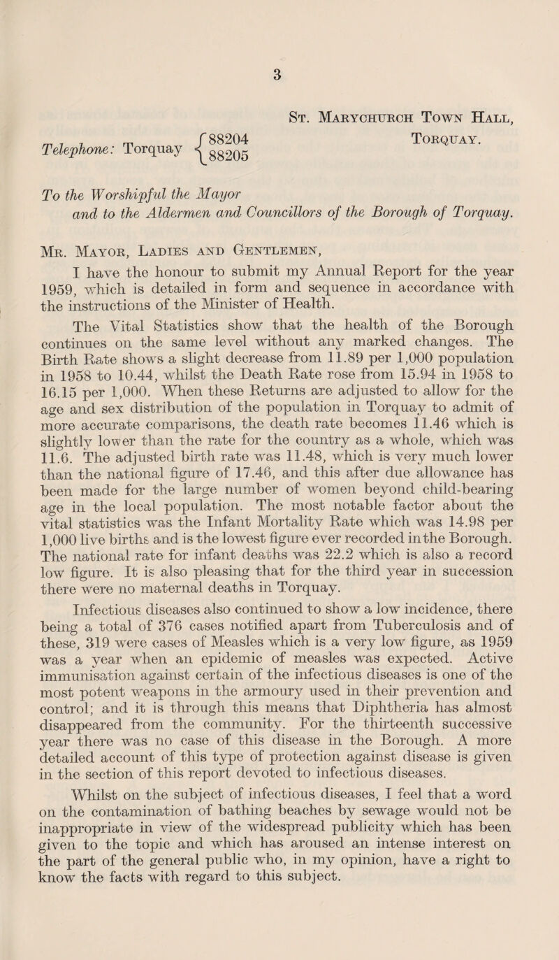 m 1 j m f 88204 Telephone: Torquay g8205 St. Marychurch Town Hall, Torquay. To the Worshipful the Mayor and to the Aldermen and Councillors of the Borough of Torquay. Mr. Mayor, Ladies and Gentlemen, I have the honour to submit my Annual Report for the year 1959, which is detailed in form and sequence in accordance with the instructions of the Minister of Health. The Vital Statistics show that the health of the Borough continues on the same level without any marked changes. The Birth Rate shows a slight decrease from 11.89 per 1,000 population in 1958 to 10.44, whilst the Death Rate rose from 15.94 in 1958 to 16.15 per 1,000. When these Returns are adjusted to allow for the age and sex distribution of the population in Torquay to admit of more accurate comparisons, the death rate becomes 11.46 which is slightly lower than the rate for the country as a whole, which was 11.6. The adjusted birth rate was 11.48, which is very much lower than the national figure of 17.46, and this after due allowance has been made for the large number of women beyond child-bearing age in the local population. The most notable factor about the vital statistics was the Infant Mortality Rate which was 14.98 per 1,000 live births and is the lowest figure ever recorded in the Borough. The national rate for infant deaths was 22.2 which is also a record low figure. It is also pleasing that for the third year in succession there were no maternal deaths in Torquay. Infectious diseases also continued to show a low incidence, there being a total of 376 cases notified apart from Tuberculosis and of these, 319 were cases of Measles which is a very low figure, as 1959 was a year when an epidemic of measles was expected. Active immunisation against certain of the infectious diseases is one of the most potent weapons in the armoury used in their prevention and control; and it is through this means that Diphtheria has almost disappeared from the community. For the thirteenth successive year there was no case of this disease in the Borough. A more detailed account of this type of protection against disease is given in the section of this report devoted to infectious diseases. Whilst on the subject of infectious diseases, I feel that a word on the contamination of bathing beaches by sewage would not be inappropriate in view of the widespread publicity which has been given to the topic and which has aroused an intense interest on the part of the general public who, in my opinion, have a right to know the facts with regard to this subject.