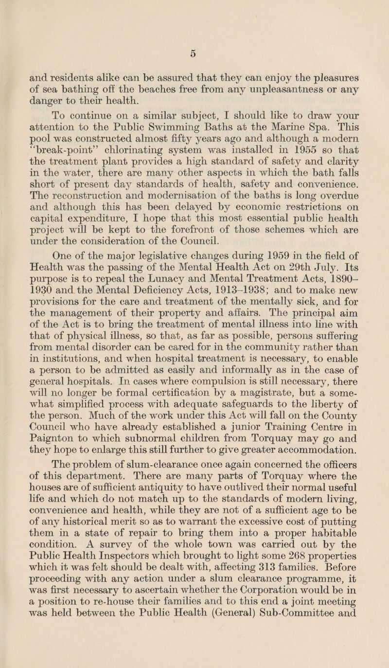 and residents alike can be assured that they can enjoy the pleasures of sea bathing oft the beaches free from any unpleasantness or any danger to their health. To continue on a similar subject, I should like to draw your attention to the Public Swimming Baths at the Marine Spa. This pool was constructed almost fifty years ago and although a modern break-point” chlorinating system was installed in 1955 so that the treatment plant provides a high standard of safety and clarity in the water, there are many other aspects in which the bath falls short of present day standards of health, safety and convenience. The reconstruction and modernisation of the baths is long overdue and although this has been delayed by economic restrictions on capital expenditure, I hope that this most essential public health project will be kept to the forefront of those schemes which are under the consideration of the Council. One of the major legislative changes during 1959 in the field of Health was the passing of the Mental Health Act on 29th July. Its purpose is to repeal the Lunacy and Mental Treatment Acts, 1890- 1930 and the Mental Deficiency Acts, 1913-1938; and to make new provisions for the care and treatment of the mentally sick, and for the management of their property and affairs. The principal aim of the Act is to bring the treatment of mental illness into line ■with that of physical illness, so that, as far as possible, persons suffering from mental disorder can be cared for in the community rather than in institutions, and when hospital treatment is necessary, to enable a person to be admitted as easily and informally as in the case of general hospitals. In cases where compulsion is still necessary, there will no longer be formal certification by a magistrate, but a some¬ what simplified process with adequate safeguards to the liberty of the person. Much of the work under this Act will fall on the County Council who have already established a junior Training Centre in Paignton to which subnormal children from Torquay may go and they hope to enlarge this still further to give greater accommodation. The problem of slum-clearance once again concerned the officers of this department. There are many parts of Torquay where the houses are of sufficient antiquity to have outlived their normal useful life and which do not match up to the standards of modern living, convenience and health, wdiile they are not of a sufficient age to be of any historical merit so as to warrant the excessive cost of putting them in a state of repair to bring them into a proper habitable condition. A survey of the whole town was carried out by the Public Health Inspectors which brought to light some 268 properties which it was felt should be dealt with, affecting 313 families. Before proceeding with any action under a slum clearance programme, it was first, necessary to ascertain whether the Corporation would be in a position to re-house their families and to this end a joint meeting was held between the Public Health (General) Sub-Committee and